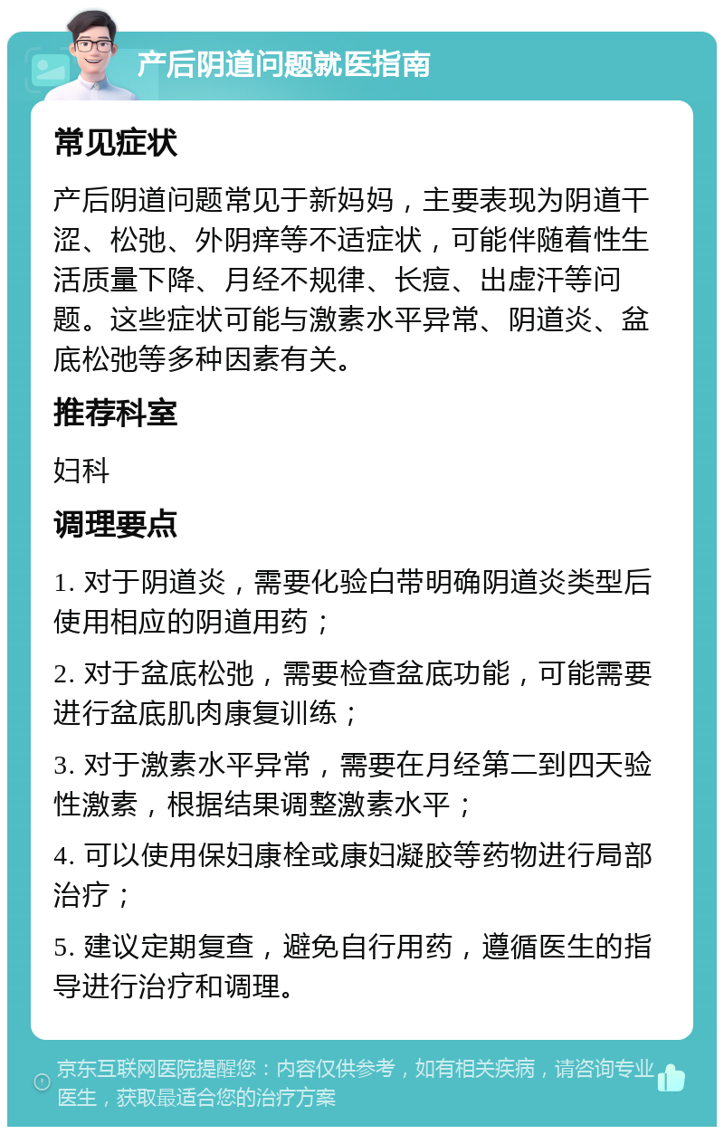 产后阴道问题就医指南 常见症状 产后阴道问题常见于新妈妈，主要表现为阴道干涩、松弛、外阴痒等不适症状，可能伴随着性生活质量下降、月经不规律、长痘、出虚汗等问题。这些症状可能与激素水平异常、阴道炎、盆底松弛等多种因素有关。 推荐科室 妇科 调理要点 1. 对于阴道炎，需要化验白带明确阴道炎类型后使用相应的阴道用药； 2. 对于盆底松弛，需要检查盆底功能，可能需要进行盆底肌肉康复训练； 3. 对于激素水平异常，需要在月经第二到四天验性激素，根据结果调整激素水平； 4. 可以使用保妇康栓或康妇凝胶等药物进行局部治疗； 5. 建议定期复查，避免自行用药，遵循医生的指导进行治疗和调理。