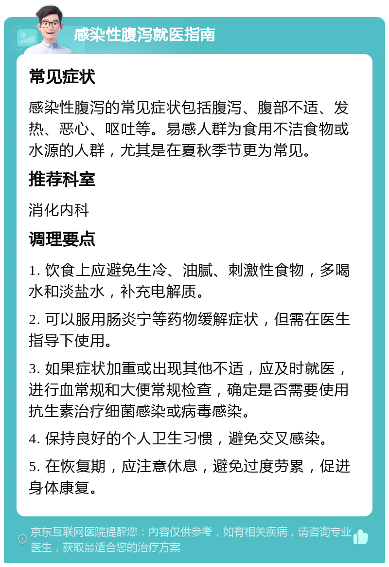 感染性腹泻就医指南 常见症状 感染性腹泻的常见症状包括腹泻、腹部不适、发热、恶心、呕吐等。易感人群为食用不洁食物或水源的人群，尤其是在夏秋季节更为常见。 推荐科室 消化内科 调理要点 1. 饮食上应避免生冷、油腻、刺激性食物，多喝水和淡盐水，补充电解质。 2. 可以服用肠炎宁等药物缓解症状，但需在医生指导下使用。 3. 如果症状加重或出现其他不适，应及时就医，进行血常规和大便常规检查，确定是否需要使用抗生素治疗细菌感染或病毒感染。 4. 保持良好的个人卫生习惯，避免交叉感染。 5. 在恢复期，应注意休息，避免过度劳累，促进身体康复。