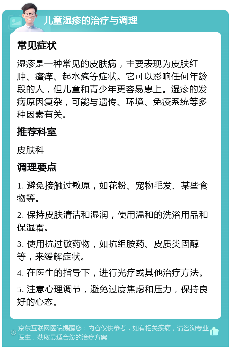 儿童湿疹的治疗与调理 常见症状 湿疹是一种常见的皮肤病，主要表现为皮肤红肿、瘙痒、起水疱等症状。它可以影响任何年龄段的人，但儿童和青少年更容易患上。湿疹的发病原因复杂，可能与遗传、环境、免疫系统等多种因素有关。 推荐科室 皮肤科 调理要点 1. 避免接触过敏原，如花粉、宠物毛发、某些食物等。 2. 保持皮肤清洁和湿润，使用温和的洗浴用品和保湿霜。 3. 使用抗过敏药物，如抗组胺药、皮质类固醇等，来缓解症状。 4. 在医生的指导下，进行光疗或其他治疗方法。 5. 注意心理调节，避免过度焦虑和压力，保持良好的心态。