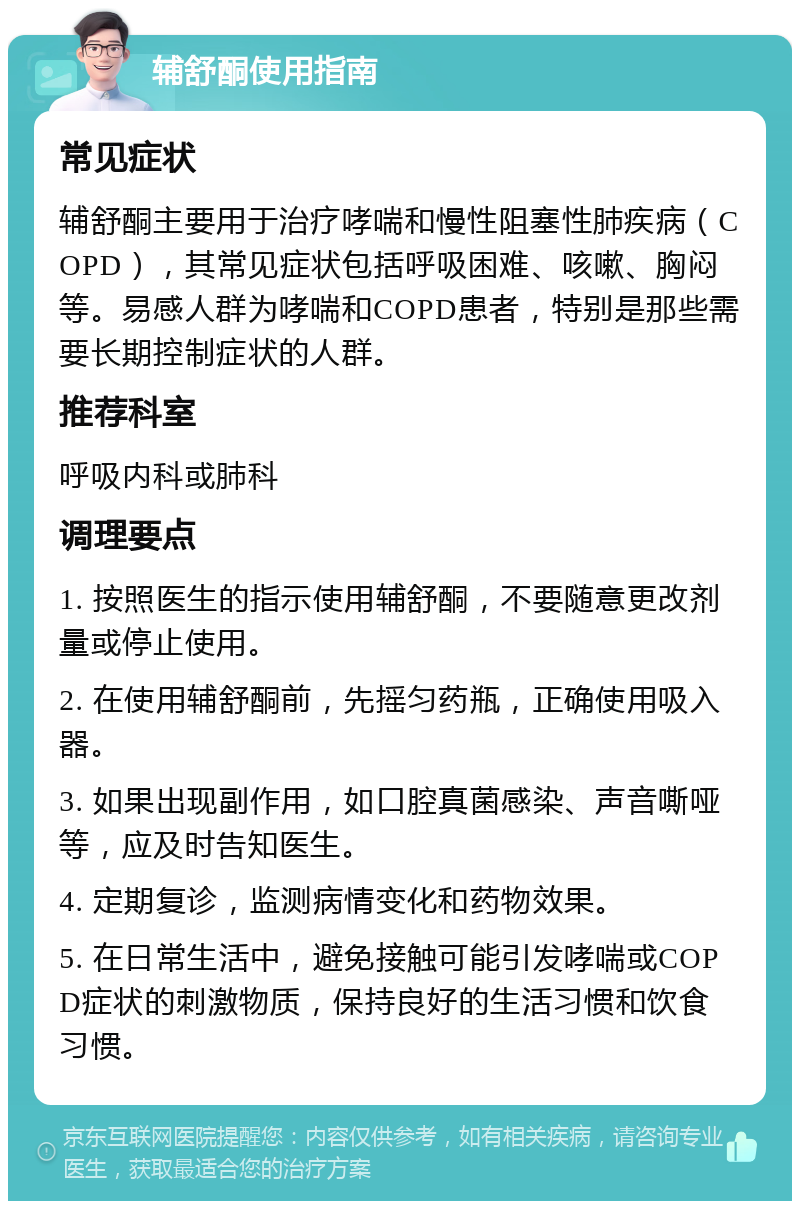 辅舒酮使用指南 常见症状 辅舒酮主要用于治疗哮喘和慢性阻塞性肺疾病（COPD），其常见症状包括呼吸困难、咳嗽、胸闷等。易感人群为哮喘和COPD患者，特别是那些需要长期控制症状的人群。 推荐科室 呼吸内科或肺科 调理要点 1. 按照医生的指示使用辅舒酮，不要随意更改剂量或停止使用。 2. 在使用辅舒酮前，先摇匀药瓶，正确使用吸入器。 3. 如果出现副作用，如口腔真菌感染、声音嘶哑等，应及时告知医生。 4. 定期复诊，监测病情变化和药物效果。 5. 在日常生活中，避免接触可能引发哮喘或COPD症状的刺激物质，保持良好的生活习惯和饮食习惯。