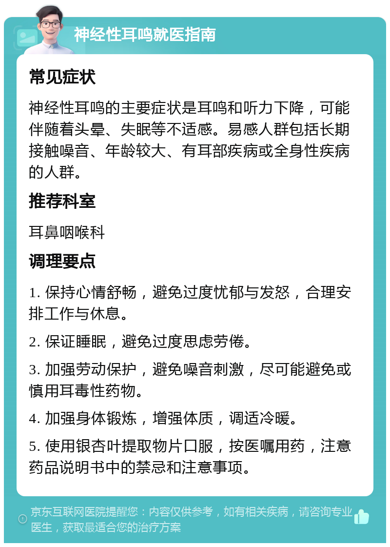 神经性耳鸣就医指南 常见症状 神经性耳鸣的主要症状是耳鸣和听力下降，可能伴随着头晕、失眠等不适感。易感人群包括长期接触噪音、年龄较大、有耳部疾病或全身性疾病的人群。 推荐科室 耳鼻咽喉科 调理要点 1. 保持心情舒畅，避免过度忧郁与发怒，合理安排工作与休息。 2. 保证睡眠，避免过度思虑劳倦。 3. 加强劳动保护，避免噪音刺激，尽可能避免或慎用耳毒性药物。 4. 加强身体锻炼，增强体质，调适冷暖。 5. 使用银杏叶提取物片口服，按医嘱用药，注意药品说明书中的禁忌和注意事项。