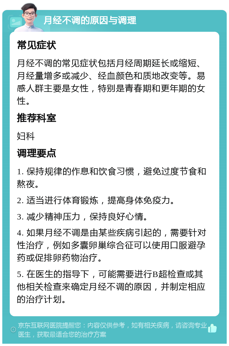 月经不调的原因与调理 常见症状 月经不调的常见症状包括月经周期延长或缩短、月经量增多或减少、经血颜色和质地改变等。易感人群主要是女性，特别是青春期和更年期的女性。 推荐科室 妇科 调理要点 1. 保持规律的作息和饮食习惯，避免过度节食和熬夜。 2. 适当进行体育锻炼，提高身体免疫力。 3. 减少精神压力，保持良好心情。 4. 如果月经不调是由某些疾病引起的，需要针对性治疗，例如多囊卵巢综合征可以使用口服避孕药或促排卵药物治疗。 5. 在医生的指导下，可能需要进行B超检查或其他相关检查来确定月经不调的原因，并制定相应的治疗计划。