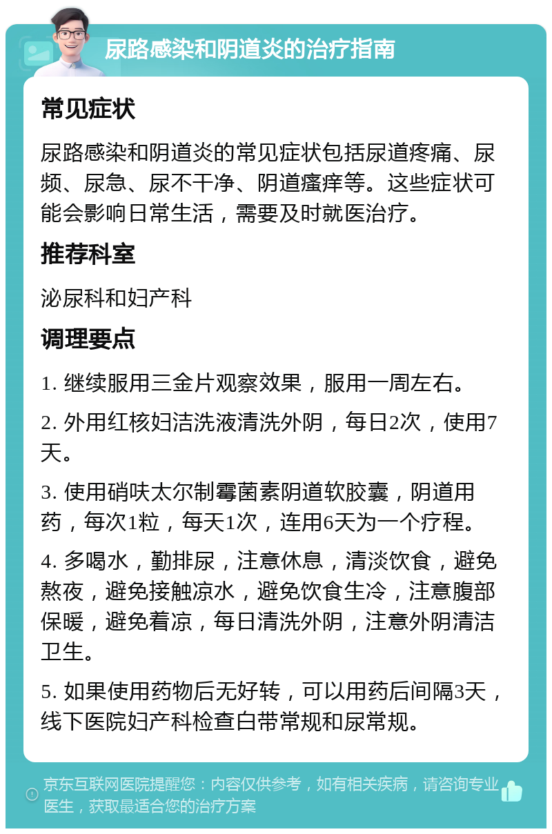 尿路感染和阴道炎的治疗指南 常见症状 尿路感染和阴道炎的常见症状包括尿道疼痛、尿频、尿急、尿不干净、阴道瘙痒等。这些症状可能会影响日常生活，需要及时就医治疗。 推荐科室 泌尿科和妇产科 调理要点 1. 继续服用三金片观察效果，服用一周左右。 2. 外用红核妇洁洗液清洗外阴，每日2次，使用7天。 3. 使用硝呋太尔制霉菌素阴道软胶囊，阴道用药，每次1粒，每天1次，连用6天为一个疗程。 4. 多喝水，勤排尿，注意休息，清淡饮食，避免熬夜，避免接触凉水，避免饮食生冷，注意腹部保暖，避免着凉，每日清洗外阴，注意外阴清洁卫生。 5. 如果使用药物后无好转，可以用药后间隔3天，线下医院妇产科检查白带常规和尿常规。