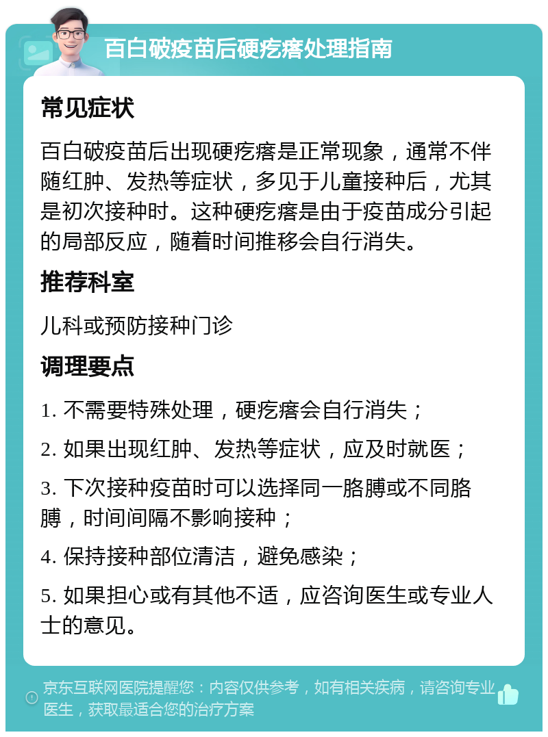 百白破疫苗后硬疙瘩处理指南 常见症状 百白破疫苗后出现硬疙瘩是正常现象，通常不伴随红肿、发热等症状，多见于儿童接种后，尤其是初次接种时。这种硬疙瘩是由于疫苗成分引起的局部反应，随着时间推移会自行消失。 推荐科室 儿科或预防接种门诊 调理要点 1. 不需要特殊处理，硬疙瘩会自行消失； 2. 如果出现红肿、发热等症状，应及时就医； 3. 下次接种疫苗时可以选择同一胳膊或不同胳膊，时间间隔不影响接种； 4. 保持接种部位清洁，避免感染； 5. 如果担心或有其他不适，应咨询医生或专业人士的意见。