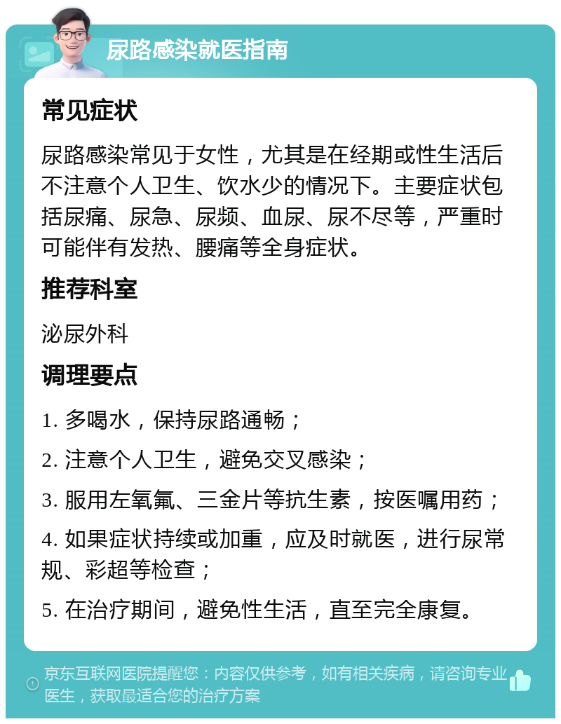 尿路感染就医指南 常见症状 尿路感染常见于女性，尤其是在经期或性生活后不注意个人卫生、饮水少的情况下。主要症状包括尿痛、尿急、尿频、血尿、尿不尽等，严重时可能伴有发热、腰痛等全身症状。 推荐科室 泌尿外科 调理要点 1. 多喝水，保持尿路通畅； 2. 注意个人卫生，避免交叉感染； 3. 服用左氧氟、三金片等抗生素，按医嘱用药； 4. 如果症状持续或加重，应及时就医，进行尿常规、彩超等检查； 5. 在治疗期间，避免性生活，直至完全康复。