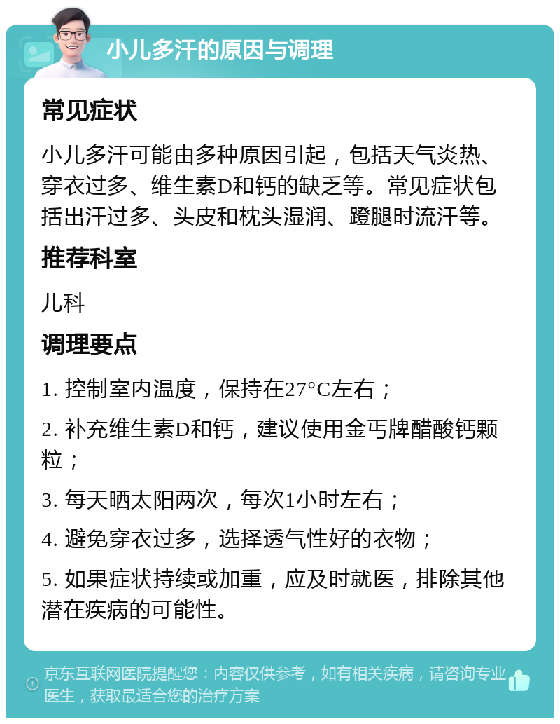 小儿多汗的原因与调理 常见症状 小儿多汗可能由多种原因引起，包括天气炎热、穿衣过多、维生素D和钙的缺乏等。常见症状包括出汗过多、头皮和枕头湿润、蹬腿时流汗等。 推荐科室 儿科 调理要点 1. 控制室内温度，保持在27°C左右； 2. 补充维生素D和钙，建议使用金丐牌醋酸钙颗粒； 3. 每天晒太阳两次，每次1小时左右； 4. 避免穿衣过多，选择透气性好的衣物； 5. 如果症状持续或加重，应及时就医，排除其他潜在疾病的可能性。