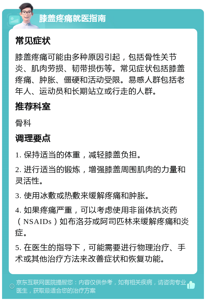 膝盖疼痛就医指南 常见症状 膝盖疼痛可能由多种原因引起，包括骨性关节炎、肌肉劳损、韧带损伤等。常见症状包括膝盖疼痛、肿胀、僵硬和活动受限。易感人群包括老年人、运动员和长期站立或行走的人群。 推荐科室 骨科 调理要点 1. 保持适当的体重，减轻膝盖负担。 2. 进行适当的锻炼，增强膝盖周围肌肉的力量和灵活性。 3. 使用冰敷或热敷来缓解疼痛和肿胀。 4. 如果疼痛严重，可以考虑使用非甾体抗炎药（NSAIDs）如布洛芬或阿司匹林来缓解疼痛和炎症。 5. 在医生的指导下，可能需要进行物理治疗、手术或其他治疗方法来改善症状和恢复功能。