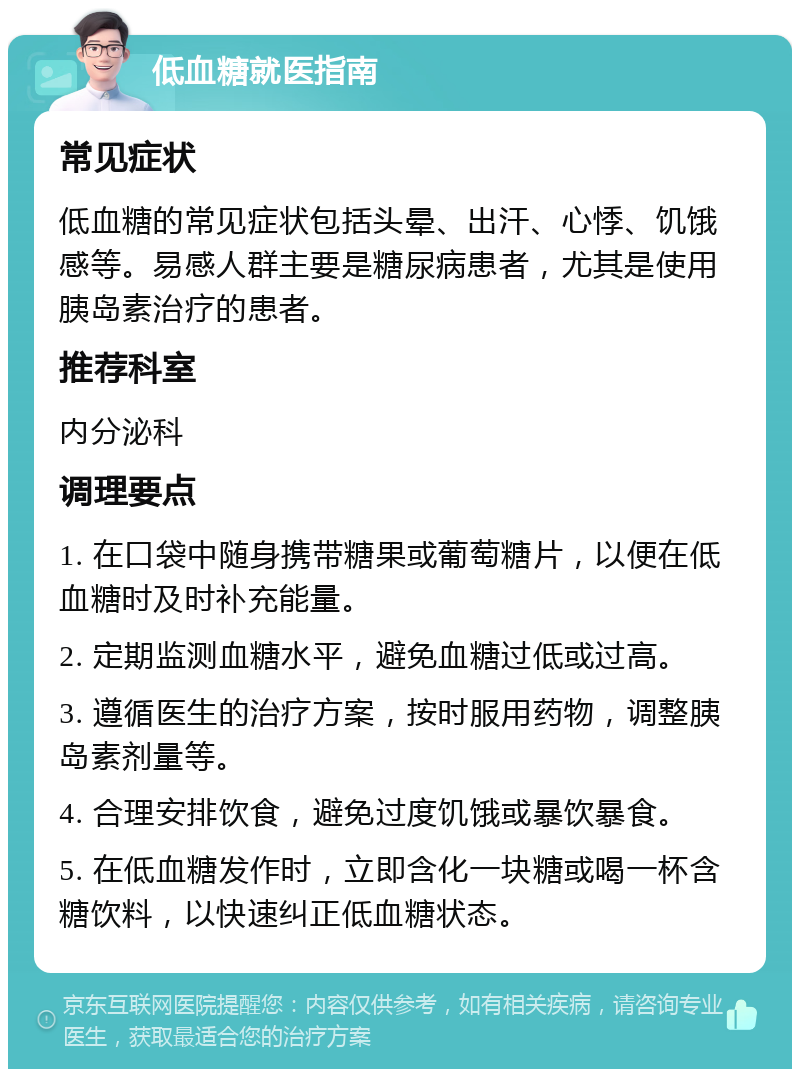 低血糖就医指南 常见症状 低血糖的常见症状包括头晕、出汗、心悸、饥饿感等。易感人群主要是糖尿病患者，尤其是使用胰岛素治疗的患者。 推荐科室 内分泌科 调理要点 1. 在口袋中随身携带糖果或葡萄糖片，以便在低血糖时及时补充能量。 2. 定期监测血糖水平，避免血糖过低或过高。 3. 遵循医生的治疗方案，按时服用药物，调整胰岛素剂量等。 4. 合理安排饮食，避免过度饥饿或暴饮暴食。 5. 在低血糖发作时，立即含化一块糖或喝一杯含糖饮料，以快速纠正低血糖状态。