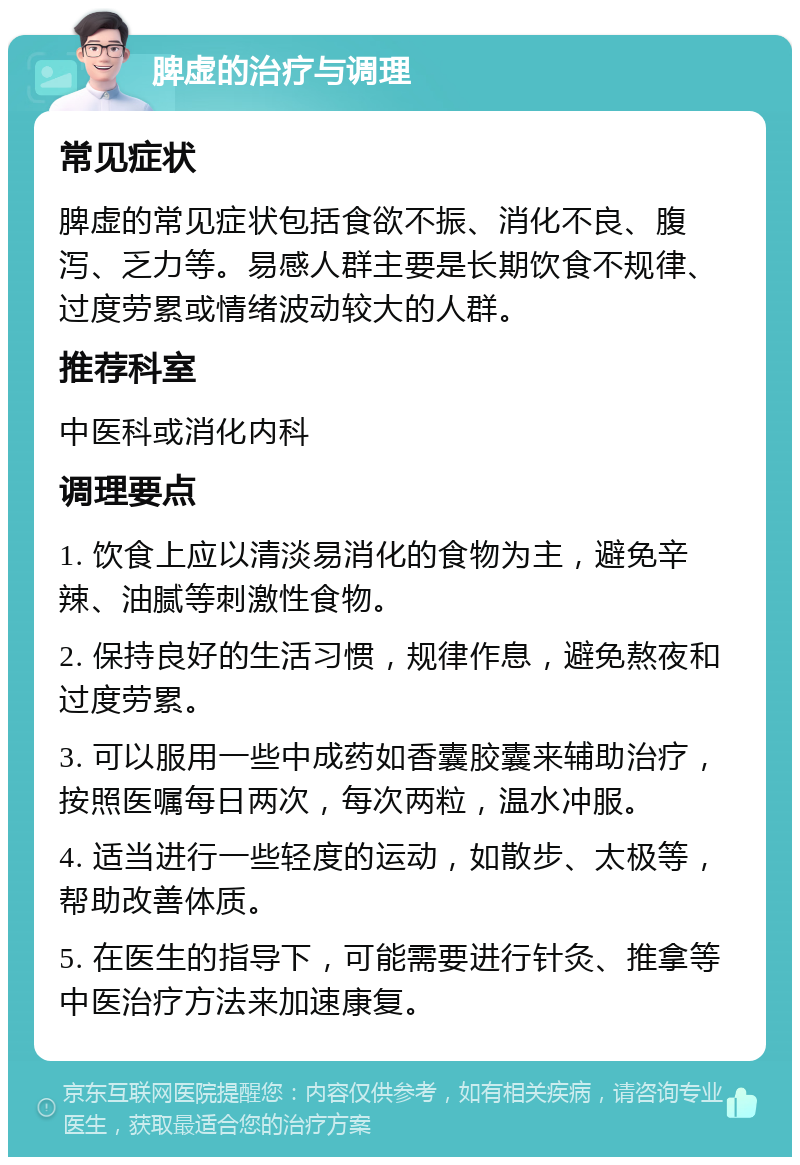 脾虚的治疗与调理 常见症状 脾虚的常见症状包括食欲不振、消化不良、腹泻、乏力等。易感人群主要是长期饮食不规律、过度劳累或情绪波动较大的人群。 推荐科室 中医科或消化内科 调理要点 1. 饮食上应以清淡易消化的食物为主，避免辛辣、油腻等刺激性食物。 2. 保持良好的生活习惯，规律作息，避免熬夜和过度劳累。 3. 可以服用一些中成药如香囊胶囊来辅助治疗，按照医嘱每日两次，每次两粒，温水冲服。 4. 适当进行一些轻度的运动，如散步、太极等，帮助改善体质。 5. 在医生的指导下，可能需要进行针灸、推拿等中医治疗方法来加速康复。