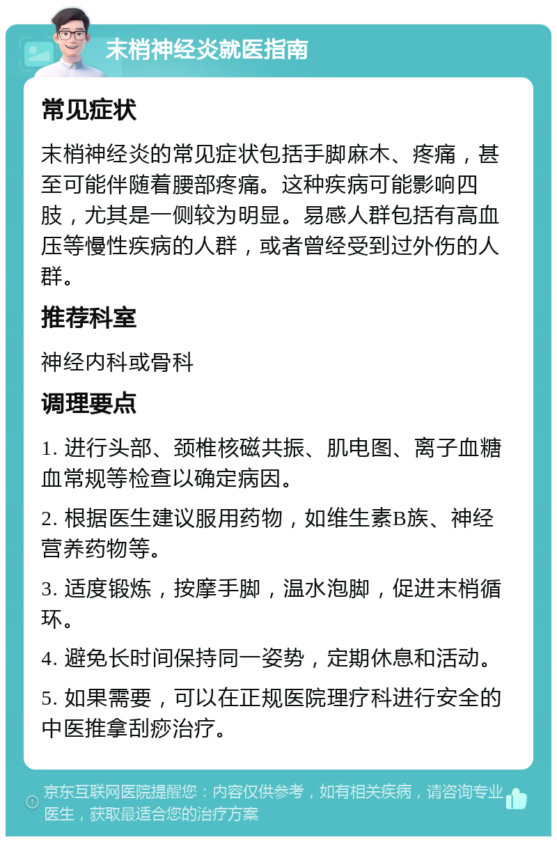 末梢神经炎就医指南 常见症状 末梢神经炎的常见症状包括手脚麻木、疼痛，甚至可能伴随着腰部疼痛。这种疾病可能影响四肢，尤其是一侧较为明显。易感人群包括有高血压等慢性疾病的人群，或者曾经受到过外伤的人群。 推荐科室 神经内科或骨科 调理要点 1. 进行头部、颈椎核磁共振、肌电图、离子血糖血常规等检查以确定病因。 2. 根据医生建议服用药物，如维生素B族、神经营养药物等。 3. 适度锻炼，按摩手脚，温水泡脚，促进末梢循环。 4. 避免长时间保持同一姿势，定期休息和活动。 5. 如果需要，可以在正规医院理疗科进行安全的中医推拿刮痧治疗。