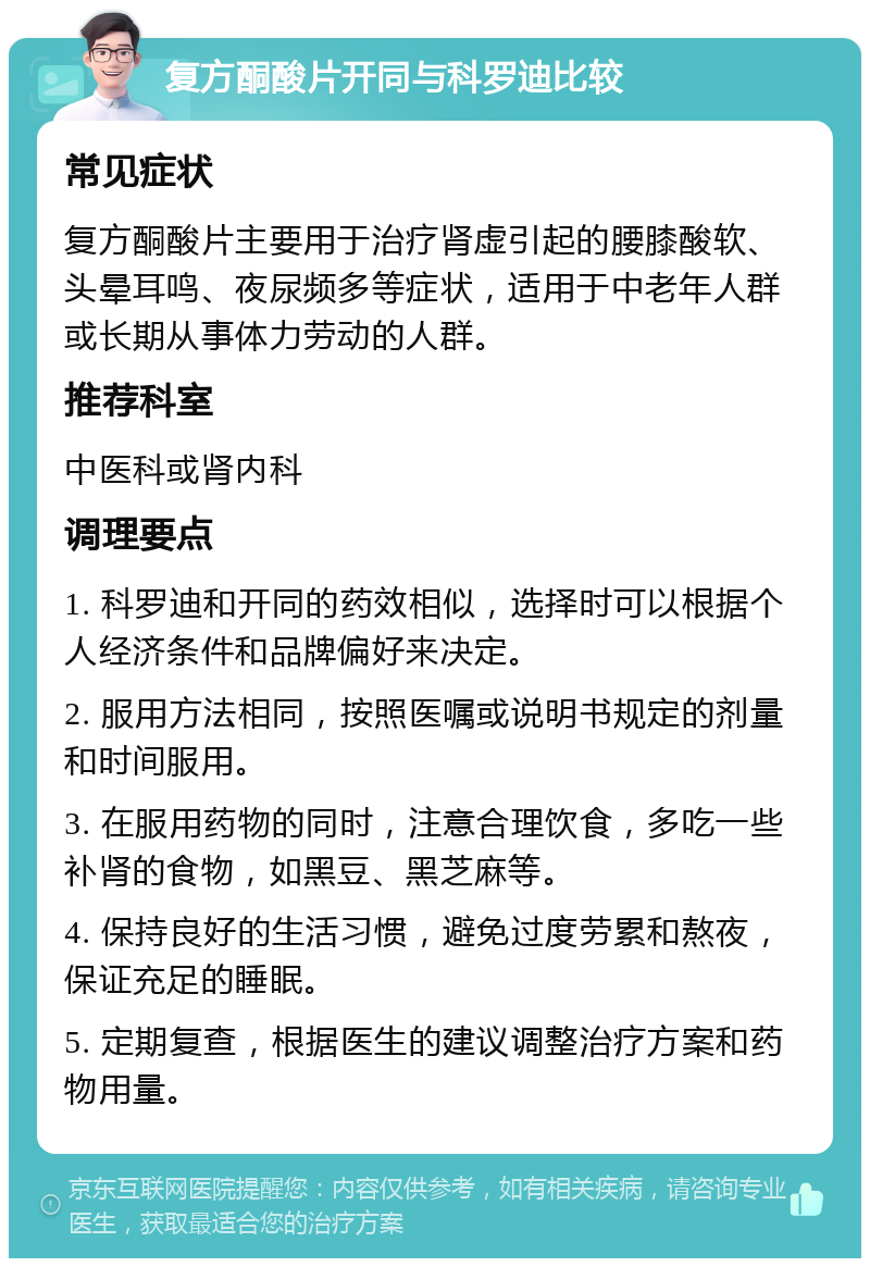 复方酮酸片开同与科罗迪比较 常见症状 复方酮酸片主要用于治疗肾虚引起的腰膝酸软、头晕耳鸣、夜尿频多等症状，适用于中老年人群或长期从事体力劳动的人群。 推荐科室 中医科或肾内科 调理要点 1. 科罗迪和开同的药效相似，选择时可以根据个人经济条件和品牌偏好来决定。 2. 服用方法相同，按照医嘱或说明书规定的剂量和时间服用。 3. 在服用药物的同时，注意合理饮食，多吃一些补肾的食物，如黑豆、黑芝麻等。 4. 保持良好的生活习惯，避免过度劳累和熬夜，保证充足的睡眠。 5. 定期复查，根据医生的建议调整治疗方案和药物用量。