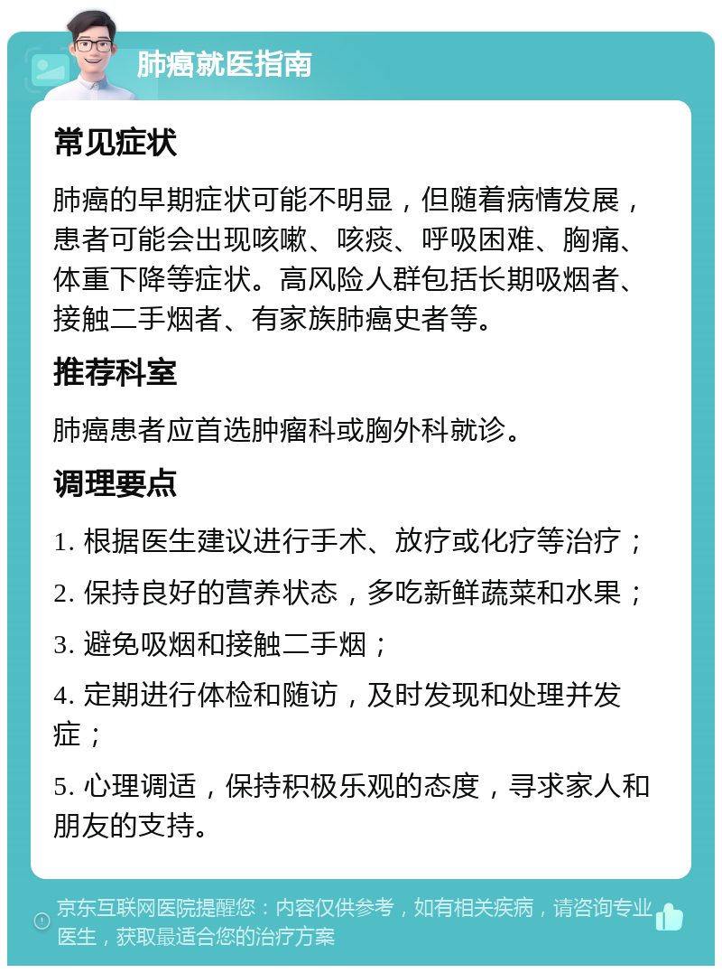 肺癌就医指南 常见症状 肺癌的早期症状可能不明显，但随着病情发展，患者可能会出现咳嗽、咳痰、呼吸困难、胸痛、体重下降等症状。高风险人群包括长期吸烟者、接触二手烟者、有家族肺癌史者等。 推荐科室 肺癌患者应首选肿瘤科或胸外科就诊。 调理要点 1. 根据医生建议进行手术、放疗或化疗等治疗； 2. 保持良好的营养状态，多吃新鲜蔬菜和水果； 3. 避免吸烟和接触二手烟； 4. 定期进行体检和随访，及时发现和处理并发症； 5. 心理调适，保持积极乐观的态度，寻求家人和朋友的支持。