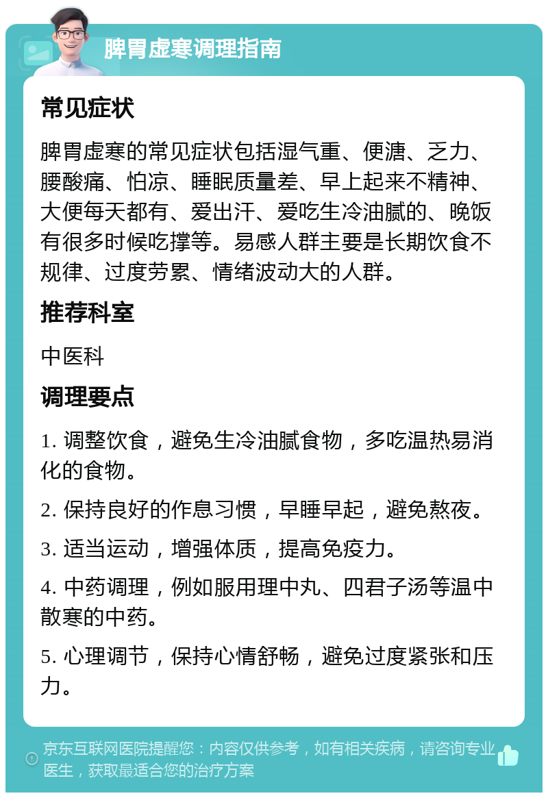 脾胃虚寒调理指南 常见症状 脾胃虚寒的常见症状包括湿气重、便溏、乏力、腰酸痛、怕凉、睡眠质量差、早上起来不精神、大便每天都有、爱出汗、爱吃生冷油腻的、晚饭有很多时候吃撑等。易感人群主要是长期饮食不规律、过度劳累、情绪波动大的人群。 推荐科室 中医科 调理要点 1. 调整饮食，避免生冷油腻食物，多吃温热易消化的食物。 2. 保持良好的作息习惯，早睡早起，避免熬夜。 3. 适当运动，增强体质，提高免疫力。 4. 中药调理，例如服用理中丸、四君子汤等温中散寒的中药。 5. 心理调节，保持心情舒畅，避免过度紧张和压力。