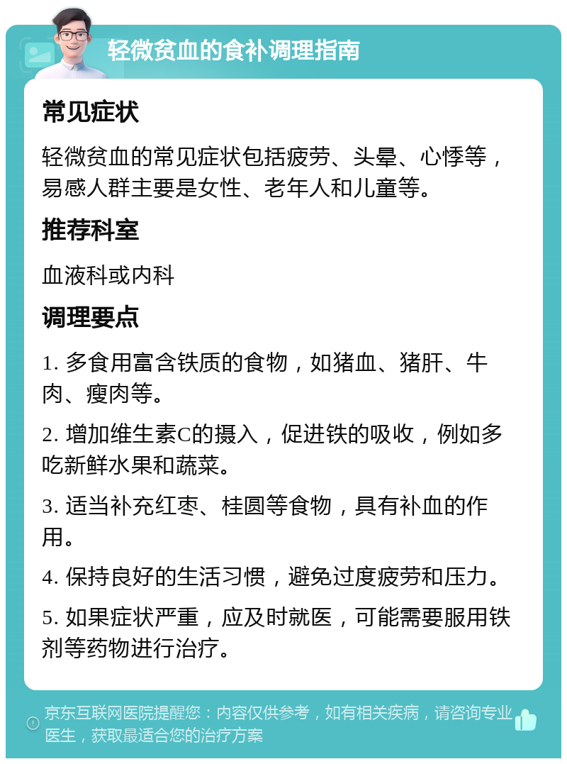 轻微贫血的食补调理指南 常见症状 轻微贫血的常见症状包括疲劳、头晕、心悸等，易感人群主要是女性、老年人和儿童等。 推荐科室 血液科或内科 调理要点 1. 多食用富含铁质的食物，如猪血、猪肝、牛肉、瘦肉等。 2. 增加维生素C的摄入，促进铁的吸收，例如多吃新鲜水果和蔬菜。 3. 适当补充红枣、桂圆等食物，具有补血的作用。 4. 保持良好的生活习惯，避免过度疲劳和压力。 5. 如果症状严重，应及时就医，可能需要服用铁剂等药物进行治疗。