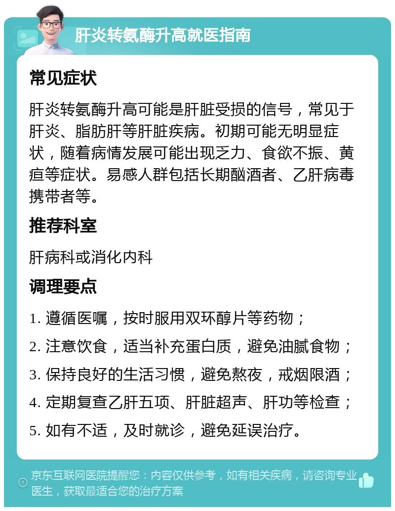 肝炎转氨酶升高就医指南 常见症状 肝炎转氨酶升高可能是肝脏受损的信号，常见于肝炎、脂肪肝等肝脏疾病。初期可能无明显症状，随着病情发展可能出现乏力、食欲不振、黄疸等症状。易感人群包括长期酗酒者、乙肝病毒携带者等。 推荐科室 肝病科或消化内科 调理要点 1. 遵循医嘱，按时服用双环醇片等药物； 2. 注意饮食，适当补充蛋白质，避免油腻食物； 3. 保持良好的生活习惯，避免熬夜，戒烟限酒； 4. 定期复查乙肝五项、肝脏超声、肝功等检查； 5. 如有不适，及时就诊，避免延误治疗。