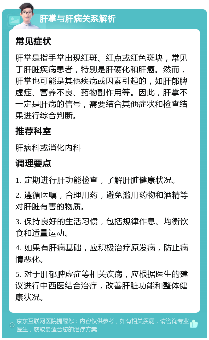 肝掌与肝病关系解析 常见症状 肝掌是指手掌出现红斑、红点或红色斑块，常见于肝脏疾病患者，特别是肝硬化和肝癌。然而，肝掌也可能是其他疾病或因素引起的，如肝郁脾虚症、营养不良、药物副作用等。因此，肝掌不一定是肝病的信号，需要结合其他症状和检查结果进行综合判断。 推荐科室 肝病科或消化内科 调理要点 1. 定期进行肝功能检查，了解肝脏健康状况。 2. 遵循医嘱，合理用药，避免滥用药物和酒精等对肝脏有害的物质。 3. 保持良好的生活习惯，包括规律作息、均衡饮食和适量运动。 4. 如果有肝病基础，应积极治疗原发病，防止病情恶化。 5. 对于肝郁脾虚症等相关疾病，应根据医生的建议进行中西医结合治疗，改善肝脏功能和整体健康状况。