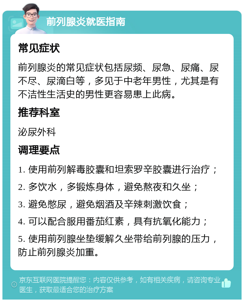 前列腺炎就医指南 常见症状 前列腺炎的常见症状包括尿频、尿急、尿痛、尿不尽、尿滴白等，多见于中老年男性，尤其是有不洁性生活史的男性更容易患上此病。 推荐科室 泌尿外科 调理要点 1. 使用前列解毒胶囊和坦索罗辛胶囊进行治疗； 2. 多饮水，多锻炼身体，避免熬夜和久坐； 3. 避免憋尿，避免烟酒及辛辣刺激饮食； 4. 可以配合服用番茄红素，具有抗氧化能力； 5. 使用前列腺坐垫缓解久坐带给前列腺的压力，防止前列腺炎加重。