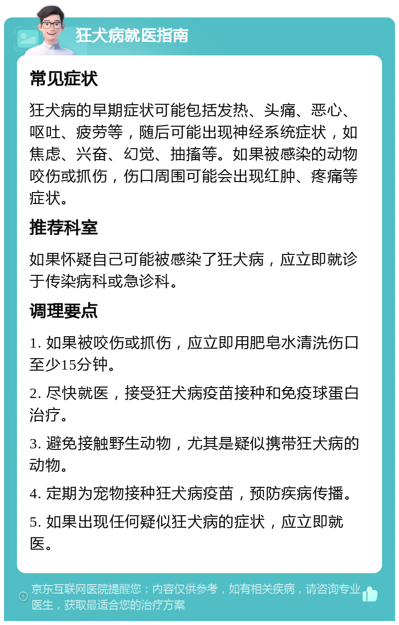 狂犬病就医指南 常见症状 狂犬病的早期症状可能包括发热、头痛、恶心、呕吐、疲劳等，随后可能出现神经系统症状，如焦虑、兴奋、幻觉、抽搐等。如果被感染的动物咬伤或抓伤，伤口周围可能会出现红肿、疼痛等症状。 推荐科室 如果怀疑自己可能被感染了狂犬病，应立即就诊于传染病科或急诊科。 调理要点 1. 如果被咬伤或抓伤，应立即用肥皂水清洗伤口至少15分钟。 2. 尽快就医，接受狂犬病疫苗接种和免疫球蛋白治疗。 3. 避免接触野生动物，尤其是疑似携带狂犬病的动物。 4. 定期为宠物接种狂犬病疫苗，预防疾病传播。 5. 如果出现任何疑似狂犬病的症状，应立即就医。