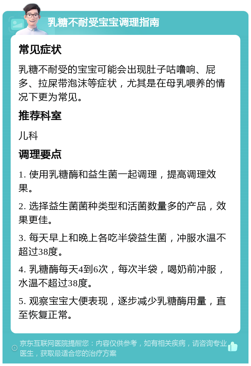 乳糖不耐受宝宝调理指南 常见症状 乳糖不耐受的宝宝可能会出现肚子咕噜响、屁多、拉屎带泡沫等症状，尤其是在母乳喂养的情况下更为常见。 推荐科室 儿科 调理要点 1. 使用乳糖酶和益生菌一起调理，提高调理效果。 2. 选择益生菌菌种类型和活菌数量多的产品，效果更佳。 3. 每天早上和晚上各吃半袋益生菌，冲服水温不超过38度。 4. 乳糖酶每天4到6次，每次半袋，喝奶前冲服，水温不超过38度。 5. 观察宝宝大便表现，逐步减少乳糖酶用量，直至恢复正常。