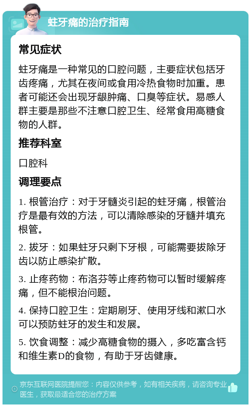 蛀牙痛的治疗指南 常见症状 蛀牙痛是一种常见的口腔问题，主要症状包括牙齿疼痛，尤其在夜间或食用冷热食物时加重。患者可能还会出现牙龈肿痛、口臭等症状。易感人群主要是那些不注意口腔卫生、经常食用高糖食物的人群。 推荐科室 口腔科 调理要点 1. 根管治疗：对于牙髓炎引起的蛀牙痛，根管治疗是最有效的方法，可以清除感染的牙髓并填充根管。 2. 拔牙：如果蛀牙只剩下牙根，可能需要拔除牙齿以防止感染扩散。 3. 止疼药物：布洛芬等止疼药物可以暂时缓解疼痛，但不能根治问题。 4. 保持口腔卫生：定期刷牙、使用牙线和漱口水可以预防蛀牙的发生和发展。 5. 饮食调整：减少高糖食物的摄入，多吃富含钙和维生素D的食物，有助于牙齿健康。