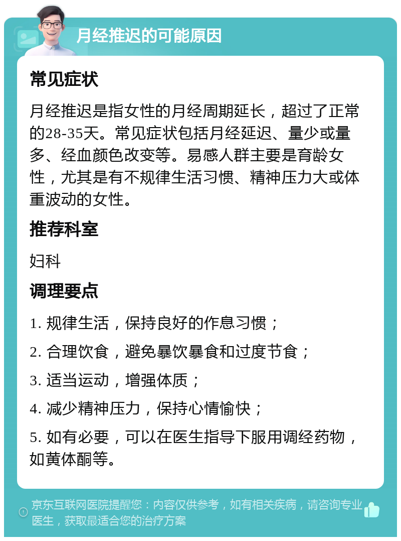 月经推迟的可能原因 常见症状 月经推迟是指女性的月经周期延长，超过了正常的28-35天。常见症状包括月经延迟、量少或量多、经血颜色改变等。易感人群主要是育龄女性，尤其是有不规律生活习惯、精神压力大或体重波动的女性。 推荐科室 妇科 调理要点 1. 规律生活，保持良好的作息习惯； 2. 合理饮食，避免暴饮暴食和过度节食； 3. 适当运动，增强体质； 4. 减少精神压力，保持心情愉快； 5. 如有必要，可以在医生指导下服用调经药物，如黄体酮等。