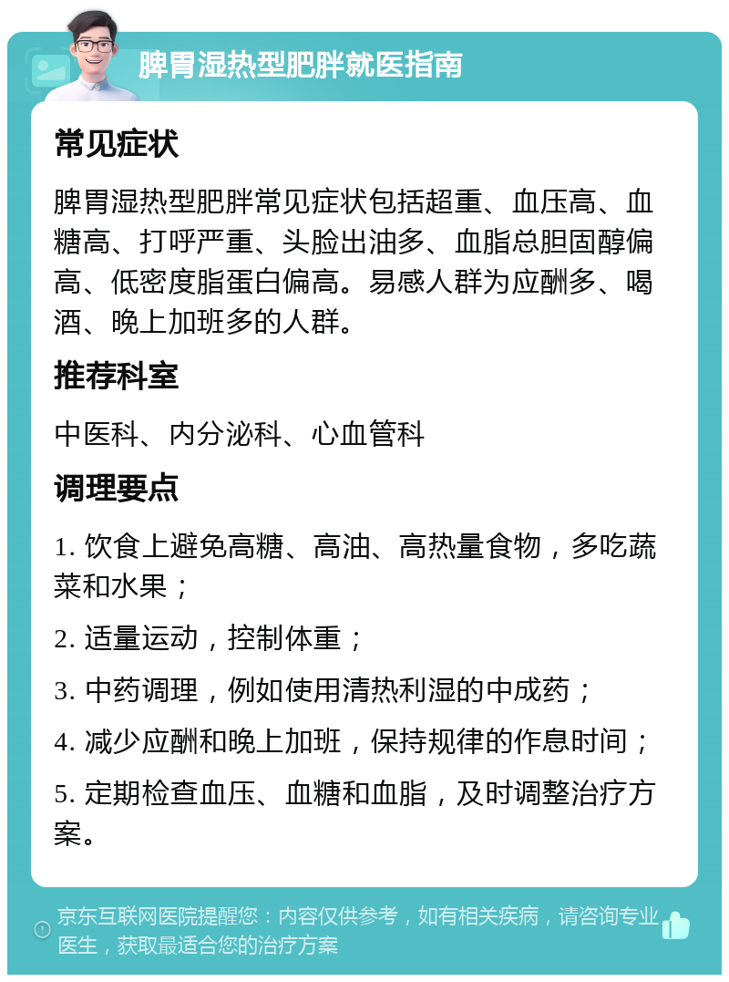 脾胃湿热型肥胖就医指南 常见症状 脾胃湿热型肥胖常见症状包括超重、血压高、血糖高、打呼严重、头脸出油多、血脂总胆固醇偏高、低密度脂蛋白偏高。易感人群为应酬多、喝酒、晚上加班多的人群。 推荐科室 中医科、内分泌科、心血管科 调理要点 1. 饮食上避免高糖、高油、高热量食物，多吃蔬菜和水果； 2. 适量运动，控制体重； 3. 中药调理，例如使用清热利湿的中成药； 4. 减少应酬和晚上加班，保持规律的作息时间； 5. 定期检查血压、血糖和血脂，及时调整治疗方案。