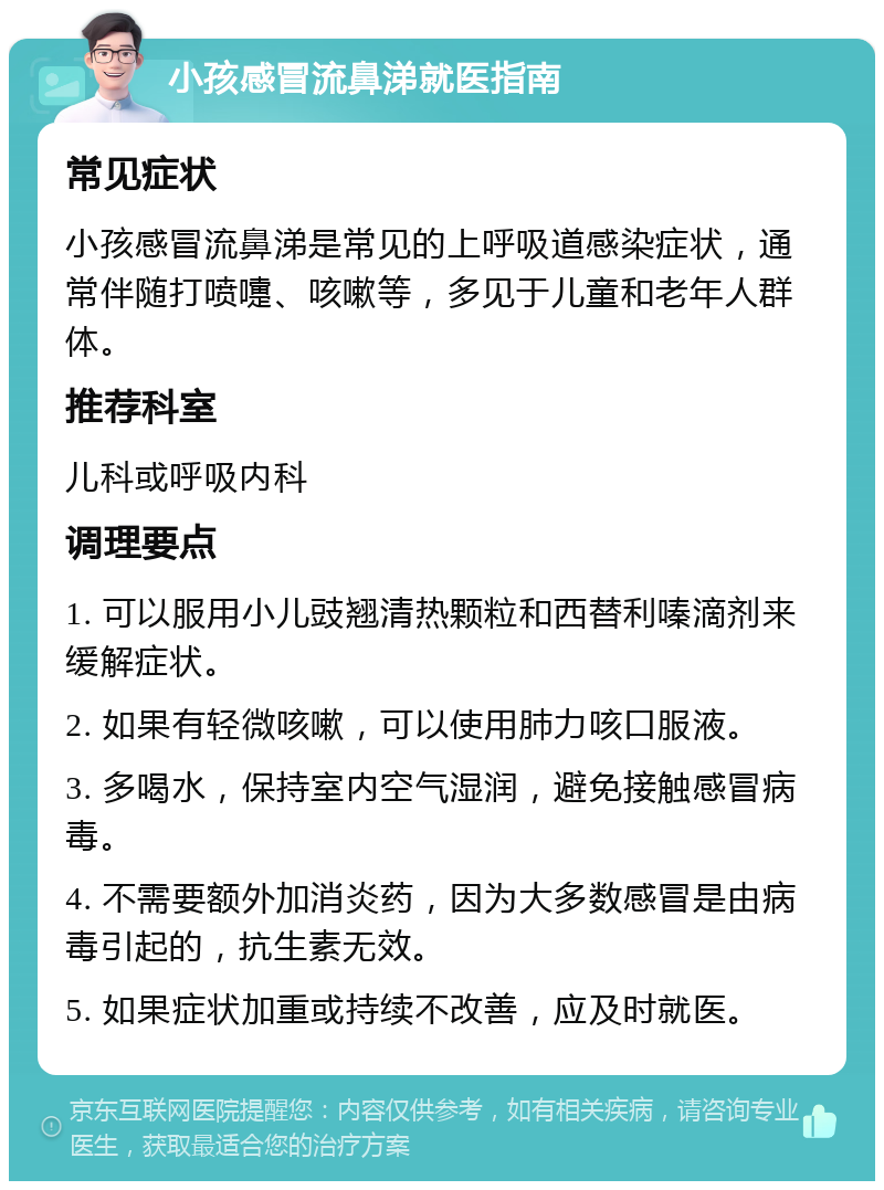 小孩感冒流鼻涕就医指南 常见症状 小孩感冒流鼻涕是常见的上呼吸道感染症状，通常伴随打喷嚏、咳嗽等，多见于儿童和老年人群体。 推荐科室 儿科或呼吸内科 调理要点 1. 可以服用小儿豉翘清热颗粒和西替利嗪滴剂来缓解症状。 2. 如果有轻微咳嗽，可以使用肺力咳口服液。 3. 多喝水，保持室内空气湿润，避免接触感冒病毒。 4. 不需要额外加消炎药，因为大多数感冒是由病毒引起的，抗生素无效。 5. 如果症状加重或持续不改善，应及时就医。