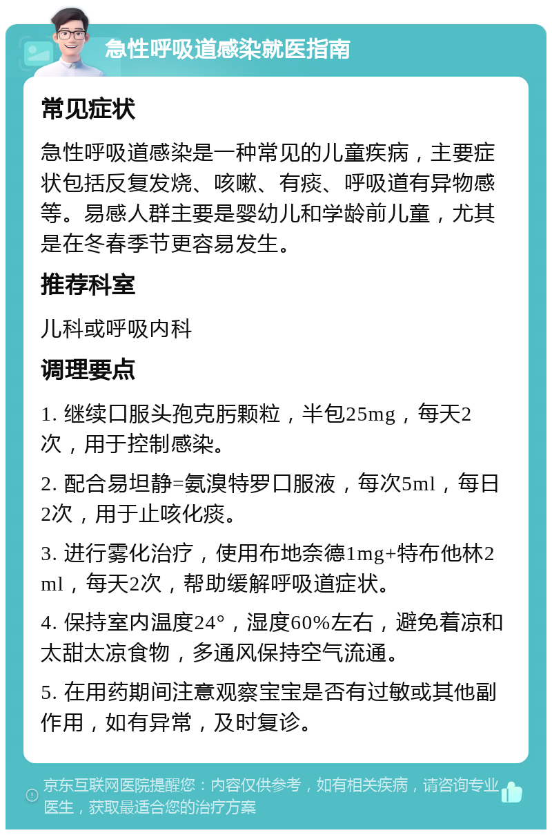 急性呼吸道感染就医指南 常见症状 急性呼吸道感染是一种常见的儿童疾病，主要症状包括反复发烧、咳嗽、有痰、呼吸道有异物感等。易感人群主要是婴幼儿和学龄前儿童，尤其是在冬春季节更容易发生。 推荐科室 儿科或呼吸内科 调理要点 1. 继续口服头孢克肟颗粒，半包25mg，每天2次，用于控制感染。 2. 配合易坦静=氨溴特罗口服液，每次5ml，每日2次，用于止咳化痰。 3. 进行雾化治疗，使用布地奈德1mg+特布他林2ml，每天2次，帮助缓解呼吸道症状。 4. 保持室内温度24°，湿度60%左右，避免着凉和太甜太凉食物，多通风保持空气流通。 5. 在用药期间注意观察宝宝是否有过敏或其他副作用，如有异常，及时复诊。