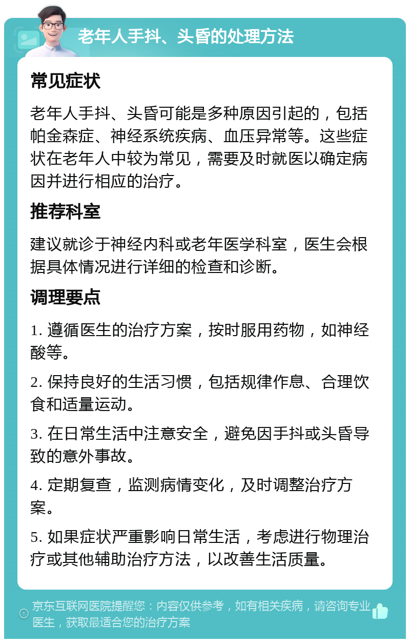 老年人手抖、头昏的处理方法 常见症状 老年人手抖、头昏可能是多种原因引起的，包括帕金森症、神经系统疾病、血压异常等。这些症状在老年人中较为常见，需要及时就医以确定病因并进行相应的治疗。 推荐科室 建议就诊于神经内科或老年医学科室，医生会根据具体情况进行详细的检查和诊断。 调理要点 1. 遵循医生的治疗方案，按时服用药物，如神经酸等。 2. 保持良好的生活习惯，包括规律作息、合理饮食和适量运动。 3. 在日常生活中注意安全，避免因手抖或头昏导致的意外事故。 4. 定期复查，监测病情变化，及时调整治疗方案。 5. 如果症状严重影响日常生活，考虑进行物理治疗或其他辅助治疗方法，以改善生活质量。