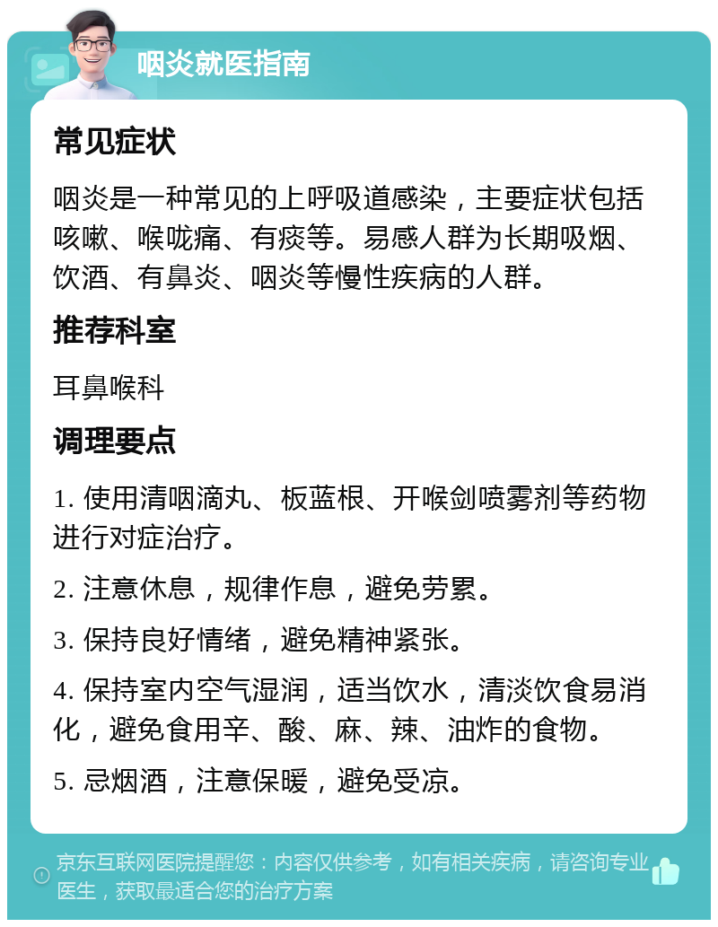 咽炎就医指南 常见症状 咽炎是一种常见的上呼吸道感染，主要症状包括咳嗽、喉咙痛、有痰等。易感人群为长期吸烟、饮酒、有鼻炎、咽炎等慢性疾病的人群。 推荐科室 耳鼻喉科 调理要点 1. 使用清咽滴丸、板蓝根、开喉剑喷雾剂等药物进行对症治疗。 2. 注意休息，规律作息，避免劳累。 3. 保持良好情绪，避免精神紧张。 4. 保持室内空气湿润，适当饮水，清淡饮食易消化，避免食用辛、酸、麻、辣、油炸的食物。 5. 忌烟酒，注意保暖，避免受凉。