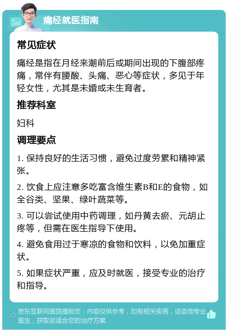 痛经就医指南 常见症状 痛经是指在月经来潮前后或期间出现的下腹部疼痛，常伴有腰酸、头痛、恶心等症状，多见于年轻女性，尤其是未婚或未生育者。 推荐科室 妇科 调理要点 1. 保持良好的生活习惯，避免过度劳累和精神紧张。 2. 饮食上应注意多吃富含维生素B和E的食物，如全谷类、坚果、绿叶蔬菜等。 3. 可以尝试使用中药调理，如丹黄去瘀、元胡止疼等，但需在医生指导下使用。 4. 避免食用过于寒凉的食物和饮料，以免加重症状。 5. 如果症状严重，应及时就医，接受专业的治疗和指导。