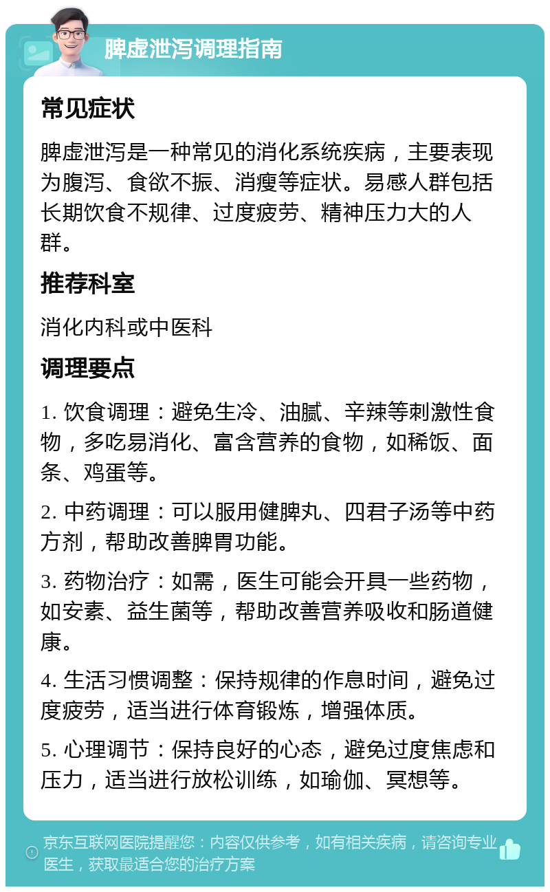 脾虚泄泻调理指南 常见症状 脾虚泄泻是一种常见的消化系统疾病，主要表现为腹泻、食欲不振、消瘦等症状。易感人群包括长期饮食不规律、过度疲劳、精神压力大的人群。 推荐科室 消化内科或中医科 调理要点 1. 饮食调理：避免生冷、油腻、辛辣等刺激性食物，多吃易消化、富含营养的食物，如稀饭、面条、鸡蛋等。 2. 中药调理：可以服用健脾丸、四君子汤等中药方剂，帮助改善脾胃功能。 3. 药物治疗：如需，医生可能会开具一些药物，如安素、益生菌等，帮助改善营养吸收和肠道健康。 4. 生活习惯调整：保持规律的作息时间，避免过度疲劳，适当进行体育锻炼，增强体质。 5. 心理调节：保持良好的心态，避免过度焦虑和压力，适当进行放松训练，如瑜伽、冥想等。