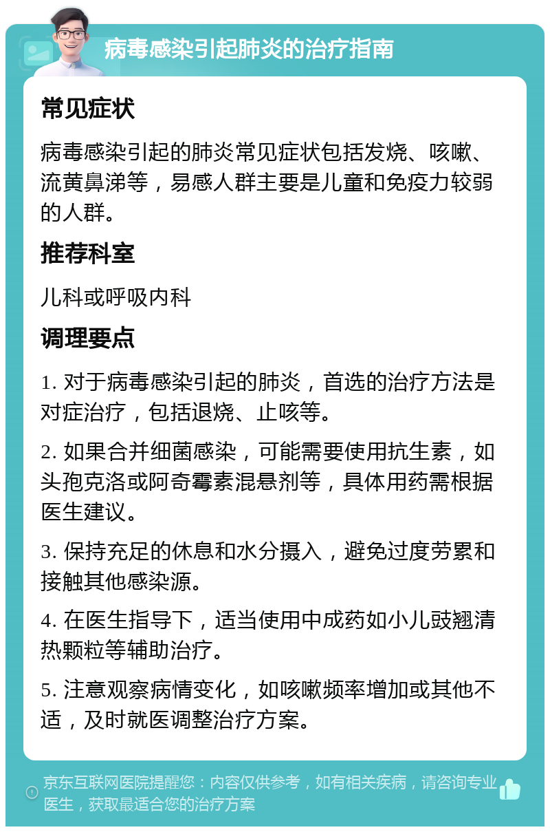 病毒感染引起肺炎的治疗指南 常见症状 病毒感染引起的肺炎常见症状包括发烧、咳嗽、流黄鼻涕等，易感人群主要是儿童和免疫力较弱的人群。 推荐科室 儿科或呼吸内科 调理要点 1. 对于病毒感染引起的肺炎，首选的治疗方法是对症治疗，包括退烧、止咳等。 2. 如果合并细菌感染，可能需要使用抗生素，如头孢克洛或阿奇霉素混悬剂等，具体用药需根据医生建议。 3. 保持充足的休息和水分摄入，避免过度劳累和接触其他感染源。 4. 在医生指导下，适当使用中成药如小儿豉翘清热颗粒等辅助治疗。 5. 注意观察病情变化，如咳嗽频率增加或其他不适，及时就医调整治疗方案。