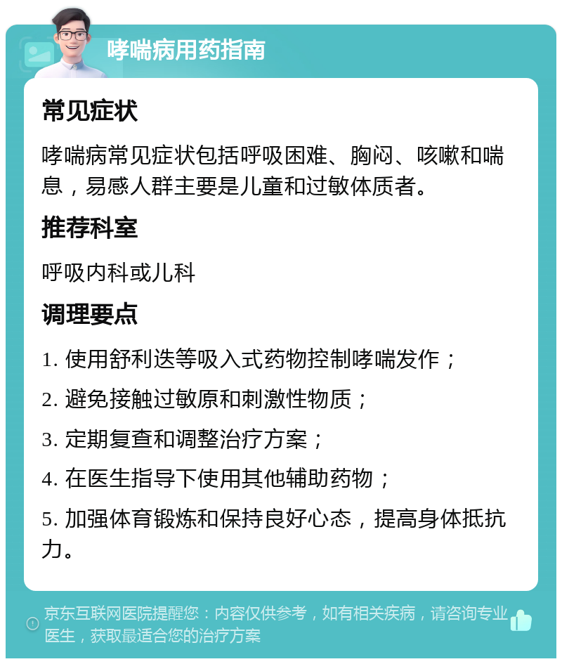 哮喘病用药指南 常见症状 哮喘病常见症状包括呼吸困难、胸闷、咳嗽和喘息，易感人群主要是儿童和过敏体质者。 推荐科室 呼吸内科或儿科 调理要点 1. 使用舒利迭等吸入式药物控制哮喘发作； 2. 避免接触过敏原和刺激性物质； 3. 定期复查和调整治疗方案； 4. 在医生指导下使用其他辅助药物； 5. 加强体育锻炼和保持良好心态，提高身体抵抗力。