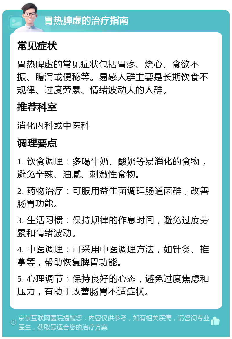 胃热脾虚的治疗指南 常见症状 胃热脾虚的常见症状包括胃疼、烧心、食欲不振、腹泻或便秘等。易感人群主要是长期饮食不规律、过度劳累、情绪波动大的人群。 推荐科室 消化内科或中医科 调理要点 1. 饮食调理：多喝牛奶、酸奶等易消化的食物，避免辛辣、油腻、刺激性食物。 2. 药物治疗：可服用益生菌调理肠道菌群，改善肠胃功能。 3. 生活习惯：保持规律的作息时间，避免过度劳累和情绪波动。 4. 中医调理：可采用中医调理方法，如针灸、推拿等，帮助恢复脾胃功能。 5. 心理调节：保持良好的心态，避免过度焦虑和压力，有助于改善肠胃不适症状。