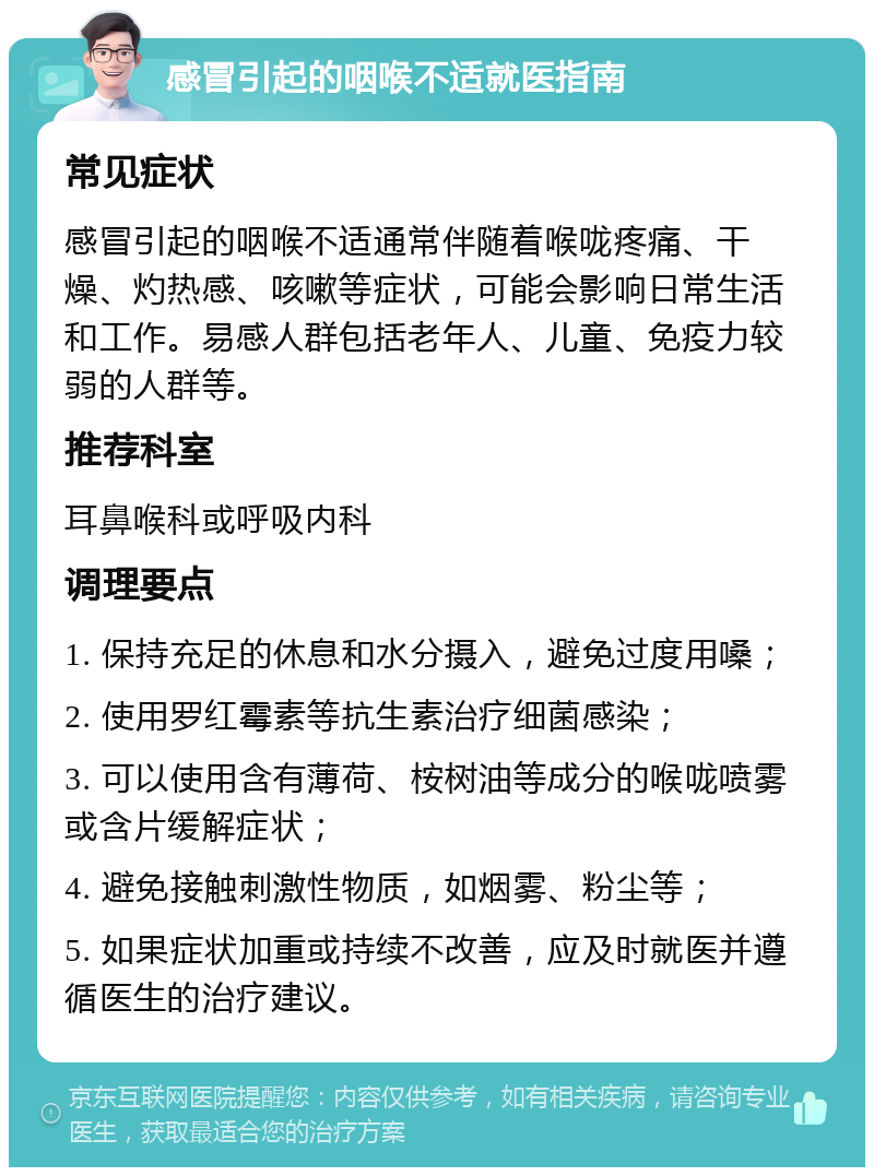 感冒引起的咽喉不适就医指南 常见症状 感冒引起的咽喉不适通常伴随着喉咙疼痛、干燥、灼热感、咳嗽等症状，可能会影响日常生活和工作。易感人群包括老年人、儿童、免疫力较弱的人群等。 推荐科室 耳鼻喉科或呼吸内科 调理要点 1. 保持充足的休息和水分摄入，避免过度用嗓； 2. 使用罗红霉素等抗生素治疗细菌感染； 3. 可以使用含有薄荷、桉树油等成分的喉咙喷雾或含片缓解症状； 4. 避免接触刺激性物质，如烟雾、粉尘等； 5. 如果症状加重或持续不改善，应及时就医并遵循医生的治疗建议。