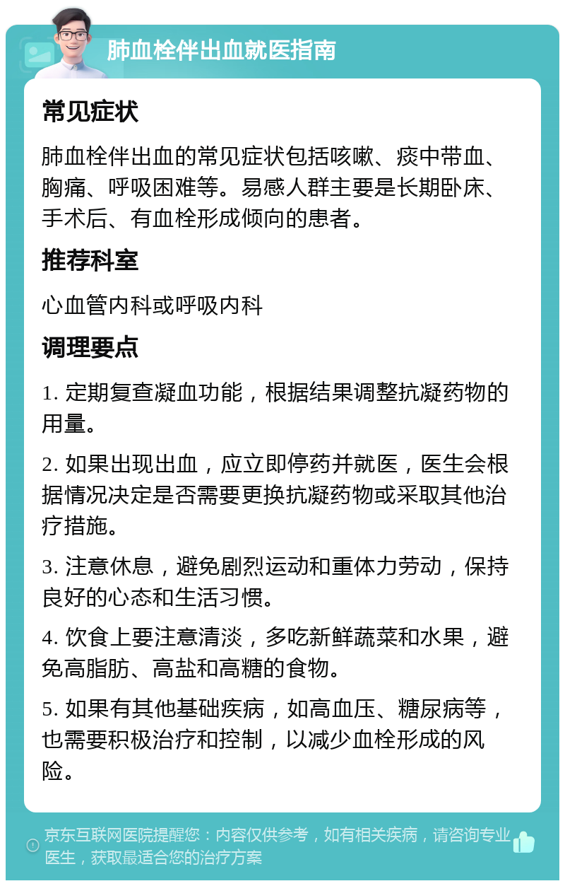 肺血栓伴出血就医指南 常见症状 肺血栓伴出血的常见症状包括咳嗽、痰中带血、胸痛、呼吸困难等。易感人群主要是长期卧床、手术后、有血栓形成倾向的患者。 推荐科室 心血管内科或呼吸内科 调理要点 1. 定期复查凝血功能，根据结果调整抗凝药物的用量。 2. 如果出现出血，应立即停药并就医，医生会根据情况决定是否需要更换抗凝药物或采取其他治疗措施。 3. 注意休息，避免剧烈运动和重体力劳动，保持良好的心态和生活习惯。 4. 饮食上要注意清淡，多吃新鲜蔬菜和水果，避免高脂肪、高盐和高糖的食物。 5. 如果有其他基础疾病，如高血压、糖尿病等，也需要积极治疗和控制，以减少血栓形成的风险。