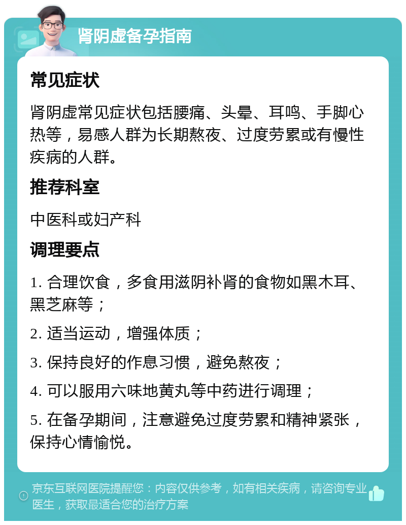 肾阴虚备孕指南 常见症状 肾阴虚常见症状包括腰痛、头晕、耳鸣、手脚心热等，易感人群为长期熬夜、过度劳累或有慢性疾病的人群。 推荐科室 中医科或妇产科 调理要点 1. 合理饮食，多食用滋阴补肾的食物如黑木耳、黑芝麻等； 2. 适当运动，增强体质； 3. 保持良好的作息习惯，避免熬夜； 4. 可以服用六味地黄丸等中药进行调理； 5. 在备孕期间，注意避免过度劳累和精神紧张，保持心情愉悦。