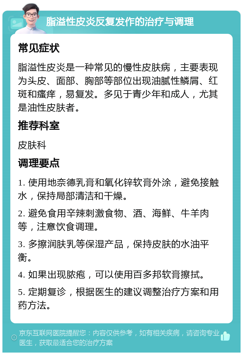 脂溢性皮炎反复发作的治疗与调理 常见症状 脂溢性皮炎是一种常见的慢性皮肤病，主要表现为头皮、面部、胸部等部位出现油腻性鳞屑、红斑和瘙痒，易复发。多见于青少年和成人，尤其是油性皮肤者。 推荐科室 皮肤科 调理要点 1. 使用地奈德乳膏和氧化锌软膏外涂，避免接触水，保持局部清洁和干燥。 2. 避免食用辛辣刺激食物、酒、海鲜、牛羊肉等，注意饮食调理。 3. 多擦润肤乳等保湿产品，保持皮肤的水油平衡。 4. 如果出现脓疱，可以使用百多邦软膏擦拭。 5. 定期复诊，根据医生的建议调整治疗方案和用药方法。