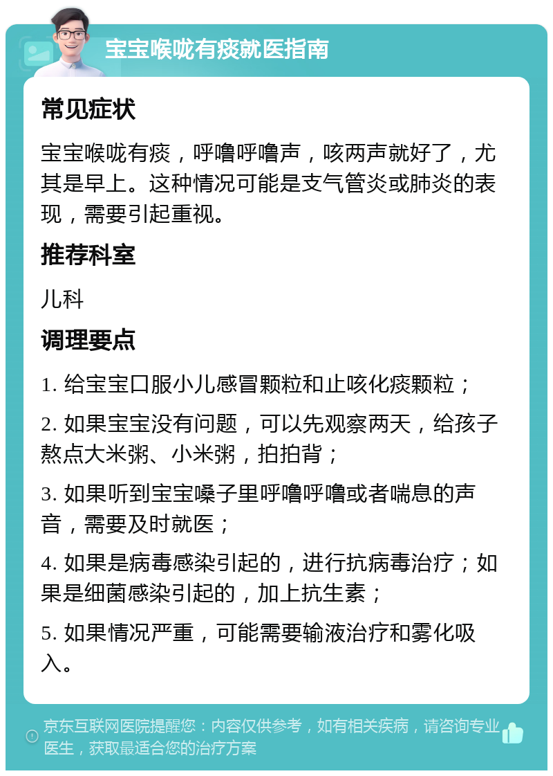 宝宝喉咙有痰就医指南 常见症状 宝宝喉咙有痰，呼噜呼噜声，咳两声就好了，尤其是早上。这种情况可能是支气管炎或肺炎的表现，需要引起重视。 推荐科室 儿科 调理要点 1. 给宝宝口服小儿感冒颗粒和止咳化痰颗粒； 2. 如果宝宝没有问题，可以先观察两天，给孩子熬点大米粥、小米粥，拍拍背； 3. 如果听到宝宝嗓子里呼噜呼噜或者喘息的声音，需要及时就医； 4. 如果是病毒感染引起的，进行抗病毒治疗；如果是细菌感染引起的，加上抗生素； 5. 如果情况严重，可能需要输液治疗和雾化吸入。