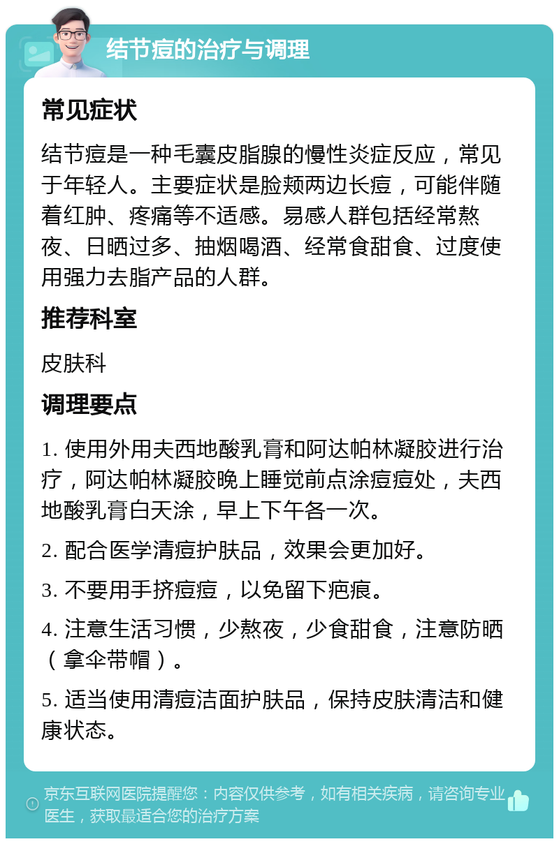 结节痘的治疗与调理 常见症状 结节痘是一种毛囊皮脂腺的慢性炎症反应，常见于年轻人。主要症状是脸颊两边长痘，可能伴随着红肿、疼痛等不适感。易感人群包括经常熬夜、日晒过多、抽烟喝酒、经常食甜食、过度使用强力去脂产品的人群。 推荐科室 皮肤科 调理要点 1. 使用外用夫西地酸乳膏和阿达帕林凝胶进行治疗，阿达帕林凝胶晚上睡觉前点涂痘痘处，夫西地酸乳膏白天涂，早上下午各一次。 2. 配合医学清痘护肤品，效果会更加好。 3. 不要用手挤痘痘，以免留下疤痕。 4. 注意生活习惯，少熬夜，少食甜食，注意防晒（拿伞带帽）。 5. 适当使用清痘洁面护肤品，保持皮肤清洁和健康状态。