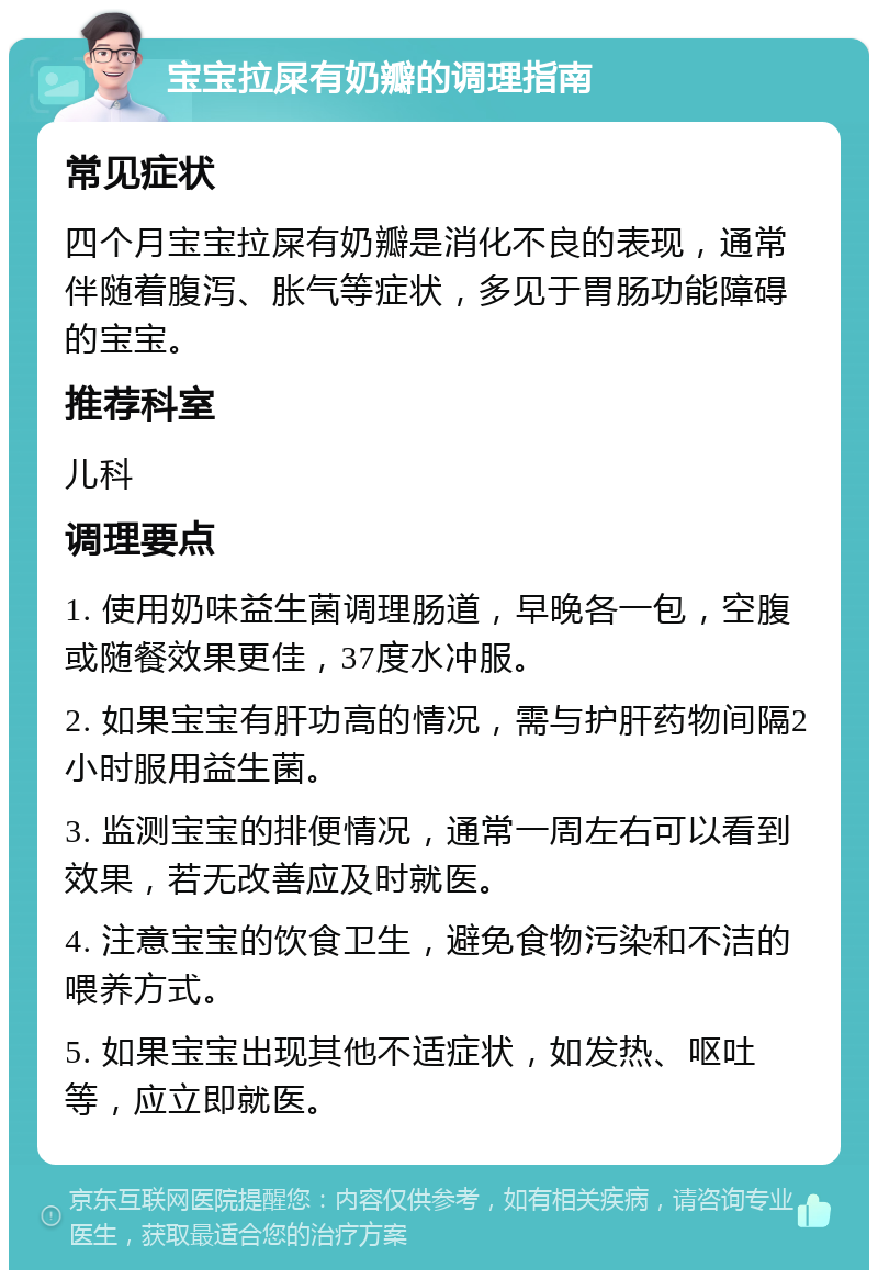 宝宝拉屎有奶瓣的调理指南 常见症状 四个月宝宝拉屎有奶瓣是消化不良的表现，通常伴随着腹泻、胀气等症状，多见于胃肠功能障碍的宝宝。 推荐科室 儿科 调理要点 1. 使用奶味益生菌调理肠道，早晚各一包，空腹或随餐效果更佳，37度水冲服。 2. 如果宝宝有肝功高的情况，需与护肝药物间隔2小时服用益生菌。 3. 监测宝宝的排便情况，通常一周左右可以看到效果，若无改善应及时就医。 4. 注意宝宝的饮食卫生，避免食物污染和不洁的喂养方式。 5. 如果宝宝出现其他不适症状，如发热、呕吐等，应立即就医。