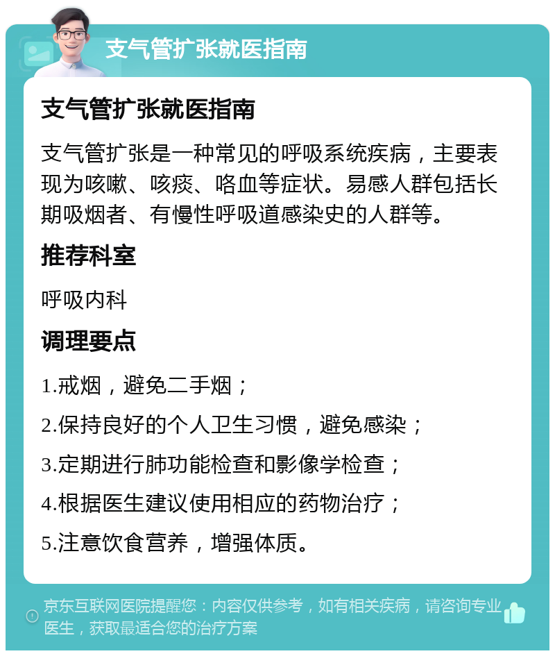 支气管扩张就医指南 支气管扩张就医指南 支气管扩张是一种常见的呼吸系统疾病，主要表现为咳嗽、咳痰、咯血等症状。易感人群包括长期吸烟者、有慢性呼吸道感染史的人群等。 推荐科室 呼吸内科 调理要点 1.戒烟，避免二手烟； 2.保持良好的个人卫生习惯，避免感染； 3.定期进行肺功能检查和影像学检查； 4.根据医生建议使用相应的药物治疗； 5.注意饮食营养，增强体质。