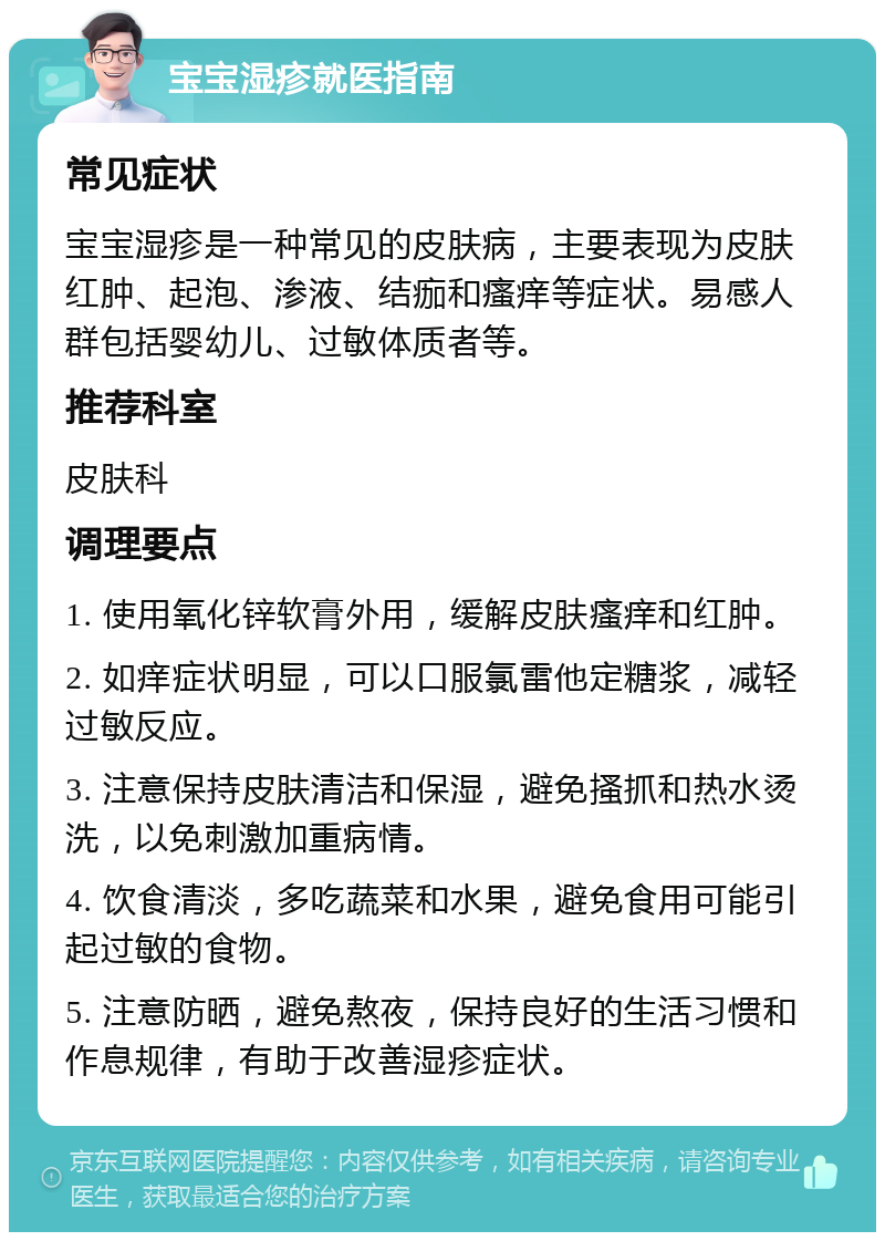 宝宝湿疹就医指南 常见症状 宝宝湿疹是一种常见的皮肤病，主要表现为皮肤红肿、起泡、渗液、结痂和瘙痒等症状。易感人群包括婴幼儿、过敏体质者等。 推荐科室 皮肤科 调理要点 1. 使用氧化锌软膏外用，缓解皮肤瘙痒和红肿。 2. 如痒症状明显，可以口服氯雷他定糖浆，减轻过敏反应。 3. 注意保持皮肤清洁和保湿，避免搔抓和热水烫洗，以免刺激加重病情。 4. 饮食清淡，多吃蔬菜和水果，避免食用可能引起过敏的食物。 5. 注意防晒，避免熬夜，保持良好的生活习惯和作息规律，有助于改善湿疹症状。