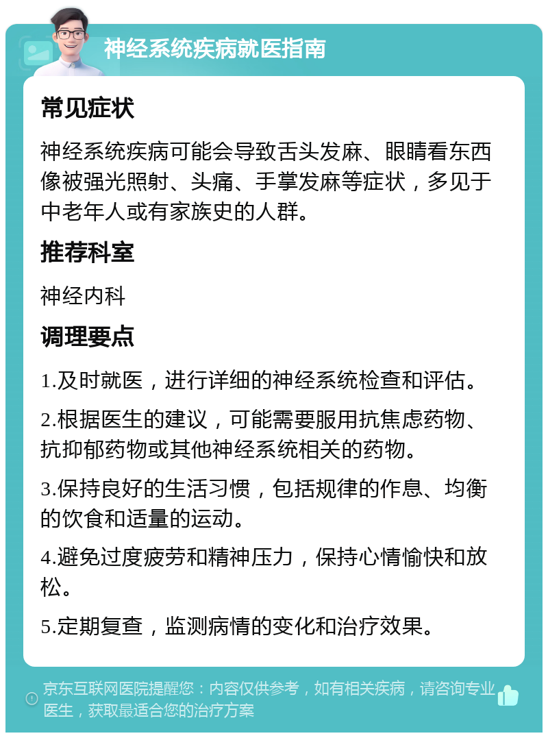 神经系统疾病就医指南 常见症状 神经系统疾病可能会导致舌头发麻、眼睛看东西像被强光照射、头痛、手掌发麻等症状，多见于中老年人或有家族史的人群。 推荐科室 神经内科 调理要点 1.及时就医，进行详细的神经系统检查和评估。 2.根据医生的建议，可能需要服用抗焦虑药物、抗抑郁药物或其他神经系统相关的药物。 3.保持良好的生活习惯，包括规律的作息、均衡的饮食和适量的运动。 4.避免过度疲劳和精神压力，保持心情愉快和放松。 5.定期复查，监测病情的变化和治疗效果。