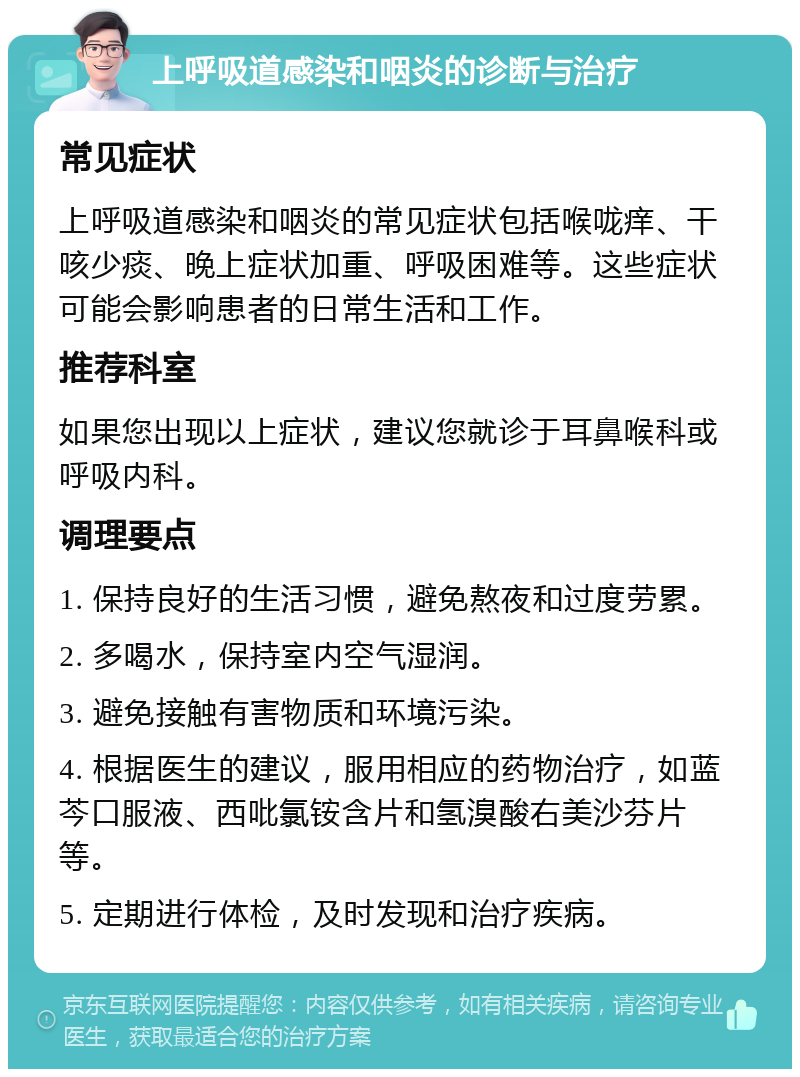 上呼吸道感染和咽炎的诊断与治疗 常见症状 上呼吸道感染和咽炎的常见症状包括喉咙痒、干咳少痰、晚上症状加重、呼吸困难等。这些症状可能会影响患者的日常生活和工作。 推荐科室 如果您出现以上症状，建议您就诊于耳鼻喉科或呼吸内科。 调理要点 1. 保持良好的生活习惯，避免熬夜和过度劳累。 2. 多喝水，保持室内空气湿润。 3. 避免接触有害物质和环境污染。 4. 根据医生的建议，服用相应的药物治疗，如蓝芩口服液、西吡氯铵含片和氢溴酸右美沙芬片等。 5. 定期进行体检，及时发现和治疗疾病。