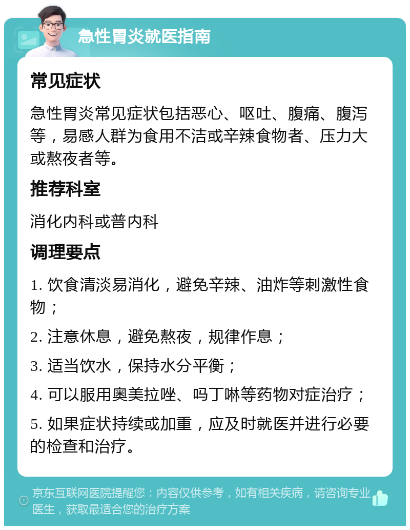 急性胃炎就医指南 常见症状 急性胃炎常见症状包括恶心、呕吐、腹痛、腹泻等，易感人群为食用不洁或辛辣食物者、压力大或熬夜者等。 推荐科室 消化内科或普内科 调理要点 1. 饮食清淡易消化，避免辛辣、油炸等刺激性食物； 2. 注意休息，避免熬夜，规律作息； 3. 适当饮水，保持水分平衡； 4. 可以服用奥美拉唑、吗丁啉等药物对症治疗； 5. 如果症状持续或加重，应及时就医并进行必要的检查和治疗。