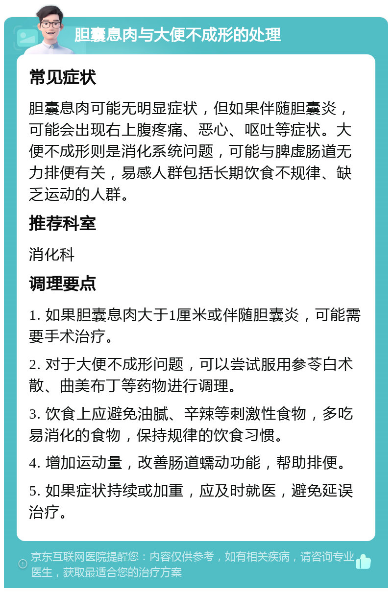 胆囊息肉与大便不成形的处理 常见症状 胆囊息肉可能无明显症状，但如果伴随胆囊炎，可能会出现右上腹疼痛、恶心、呕吐等症状。大便不成形则是消化系统问题，可能与脾虚肠道无力排便有关，易感人群包括长期饮食不规律、缺乏运动的人群。 推荐科室 消化科 调理要点 1. 如果胆囊息肉大于1厘米或伴随胆囊炎，可能需要手术治疗。 2. 对于大便不成形问题，可以尝试服用参苓白术散、曲美布丁等药物进行调理。 3. 饮食上应避免油腻、辛辣等刺激性食物，多吃易消化的食物，保持规律的饮食习惯。 4. 增加运动量，改善肠道蠕动功能，帮助排便。 5. 如果症状持续或加重，应及时就医，避免延误治疗。