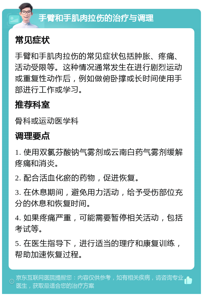 手臂和手肌肉拉伤的治疗与调理 常见症状 手臂和手肌肉拉伤的常见症状包括肿胀、疼痛、活动受限等。这种情况通常发生在进行剧烈运动或重复性动作后，例如做俯卧撑或长时间使用手部进行工作或学习。 推荐科室 骨科或运动医学科 调理要点 1. 使用双氯芬酸钠气雾剂或云南白药气雾剂缓解疼痛和消炎。 2. 配合活血化瘀的药物，促进恢复。 3. 在休息期间，避免用力活动，给予受伤部位充分的休息和恢复时间。 4. 如果疼痛严重，可能需要暂停相关活动，包括考试等。 5. 在医生指导下，进行适当的理疗和康复训练，帮助加速恢复过程。