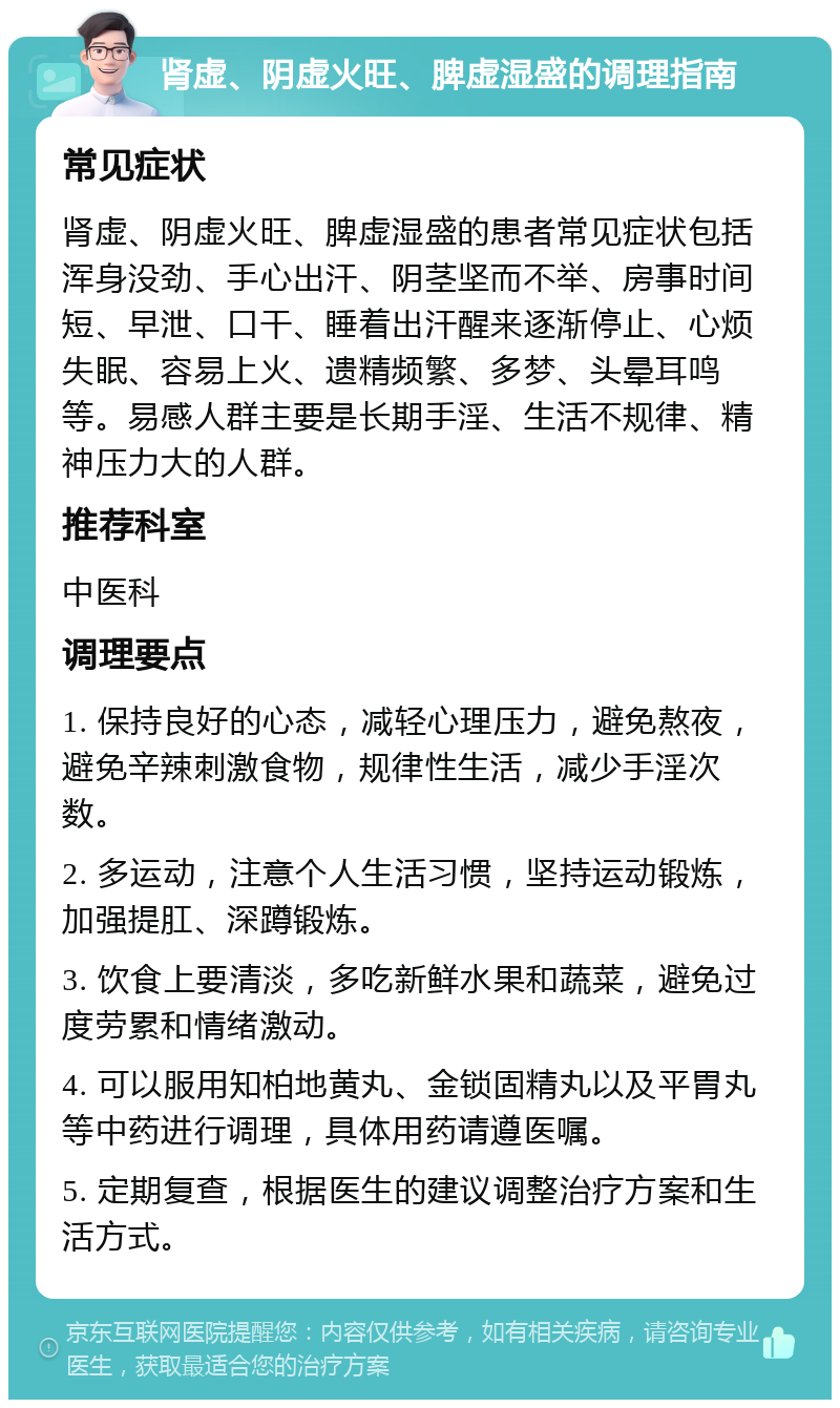 肾虚、阴虚火旺、脾虚湿盛的调理指南 常见症状 肾虚、阴虚火旺、脾虚湿盛的患者常见症状包括浑身没劲、手心出汗、阴茎坚而不举、房事时间短、早泄、口干、睡着出汗醒来逐渐停止、心烦失眠、容易上火、遗精频繁、多梦、头晕耳鸣等。易感人群主要是长期手淫、生活不规律、精神压力大的人群。 推荐科室 中医科 调理要点 1. 保持良好的心态，减轻心理压力，避免熬夜，避免辛辣刺激食物，规律性生活，减少手淫次数。 2. 多运动，注意个人生活习惯，坚持运动锻炼，加强提肛、深蹲锻炼。 3. 饮食上要清淡，多吃新鲜水果和蔬菜，避免过度劳累和情绪激动。 4. 可以服用知柏地黄丸、金锁固精丸以及平胃丸等中药进行调理，具体用药请遵医嘱。 5. 定期复查，根据医生的建议调整治疗方案和生活方式。